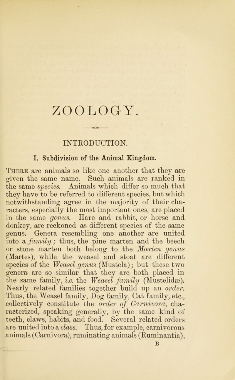 ZOOLOGY. o INTRODUCTION. I. Subdivision of the Animal Kingdom. There are animals so like one another that they are given the same name. Such animals are ranked in the same species. Animals which differ so much that they have to be referred to different species, but which notwithstanding agree in the majority of their cha- racters, especially the most important ones, are placed in the same genus. Hare and rabbit, or horse and donkey, are reckoned as different species of the same o;enus. Genera resembling one another are united into a family; thus, the pine marten and the beech or stone marten both belong to the Marten genus (Martes), while the weasel and stoat are different species of the Weasel genus (Mustela); but these two genera are so similar that they are both placed in the same family, i.e. the Weasel family (Mustelidm). Nearly related families together build up an order. Thus, the Weasel family, Dog family, Cat family, etc., collectively constitute the order of Carnivora, cha- racterized, speaking generally, by the same kind of teeth, claws, habits, and food. Several related orders are united into a class. Thus, for example, carnivorous animals (Carnivora), ruminating animals (Ruminantia),