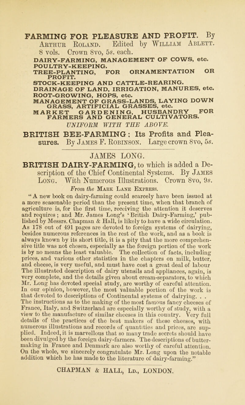FARMING FOR PLEASURE AND PROFIT. By Arthur Boland. Edited by William Ablett. 8 vols. Crown 8vo, 5s. each. DAIRY-FARMING, MANAGEMENT OF COWS, etc. POULTRY-KEEPING. TREE-PLANTING, FOR ORNAMENTATION OR PROFIT. STOCK-KEEPING AND CATTLE-REARING. DRAINAGE OF LAND, IRRIGATION, MANURES, etc. ROOT-GROWING, HOPS, etc. MANAGEMENT OF GRASS-LANDS, LAYING DOWN GRASS, ARTIFICIAL GRASSES, etc. MARKET GARDENING, HUSBANDRY FOR FARMERS AND GENERAL CULTIVATORS. UNIFORM WITH THE ABOVE. BRITISH BEE-FARMING: Its Profits and Plea- sures. By James F. Robinson. Large crown 8vo, 5s. JAMES LONG. BRITISH DAIRY-FARMING, to which is added a De- scription of the Chief Continental Systems. By James Long. With Numerous Illustrations. Crown 8vo, 9s. From the Mark Lane Express. “ A new book on dairy-farming could scarcely have been issued at a more seasonable period than the present time, when that branch of agriculture is, for the first time, receiving the attention it deserves and requires ; and Mr. James Long’s ‘British Dairy-Farming,’ pub- lished by Messrs. Chapman & Hall, is likely to have a wide circulation. As 178 out of 491 pages are devoted to foreign systems of dairying, besides numerous references in the rest of the work, and as a book is always known by its short title, it is a pity that the more comprehen- sive title was not chosen, especially as the foreign portion of the work is by no means the least valuable. The collection of facts, including prices, and various other statistics in the chapters on milk, butter, and cheese, is very useful, and must have cost a great deal of labour The illustrated description of dairy utensils and appliances, again, is very complete, and the details given about cream-separators, to which Mr. Long has devoted special study, are worthy of careful attention. In our opinion, however, the most valuable portion of the work is that devoted to descriptions of Continental systems of dairying. . . The instructions as to the making of the most famous fancy cheeses of France, Italy, and Switzerland are especially worthy of study, with a view to the manufacture of similar cheeses in this country. Very full details of the practices of the best makers of these cheeses, with numerous illustrations and records of quantities and prices, are sup- plied. Indeed, it is marvellous that so many trade secrets should have been divulged by the foreign dairy-farmers. The descriptions of butter- making in France and Denmark are also worthy of careful attention. On the whole, we sincerely congratulate Mr. Long upon the notable addition which he has made to the literature of dairy-farming.”