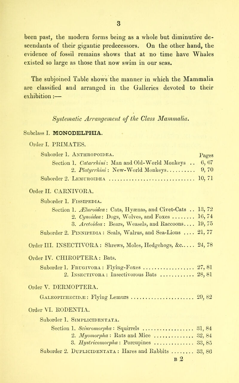 been past^ the modem forms being as a whole but diminutive de- scendants of their gigantic predecessors. On the other hand, the evidence of fossil remains shows that at no time have Whales existed so large as those that now swim in our seas. The subjoined Table shows the manner in which the Mammalia are classified and arranged in the Gralleries devoted to their exhibition:— Systematic Arrangement of the Class Mammalia, Subclass I. MONODELPHIA. Order I. PRIMATES. Suborder 1. Anthropoidea. Pages Section 1. Catarrhini: Man and Old-World Monkeys .. 6,67 2. Platijrrhini: New-World Monkeys 9,70 Suborder 2. Lemuroidea 10, 71 Order II. CARNIVORA. Suborder 1. Fissipedia. Section 1. JEluroidea: Cats, Hyaenas, and Civet-Cats . . 13, 72 2. Cynoidea: Dogs, Wolves, and Foxes 16, 74 3. Arctoidea : Bears, Weasels, and Raccoons. .. . 19, 75 Suborder 2. Pinnipedia : Seals, Walrus, and Sea-Lions .... 21, 77 Order III. INSECTIYORA: Shrews, Moles, Hedgehogs, &c 24, 78 Orderly. CHIROPTERA: Bats. Suborder 1. Frugivora : Flying-Foxes 27, 81 2. Insectivora : Insectivorous Bats 28, 81 Order V. DERMOPTERA. GALEOPiTHECiDiE : Flying Lemurs 29, 82 Order VI. RODENTIA. Suborder 1. Simplicidentata. Section 1. Sciuromorpha : Squirrels 31, 84 2. Myoniorpha : Rats and Mice 32, 84 3. Hystricomorplia : Porcupines 33, 85 Suborder 2. Duplicidentata : Hares and Rabbits 33, 86 B 2