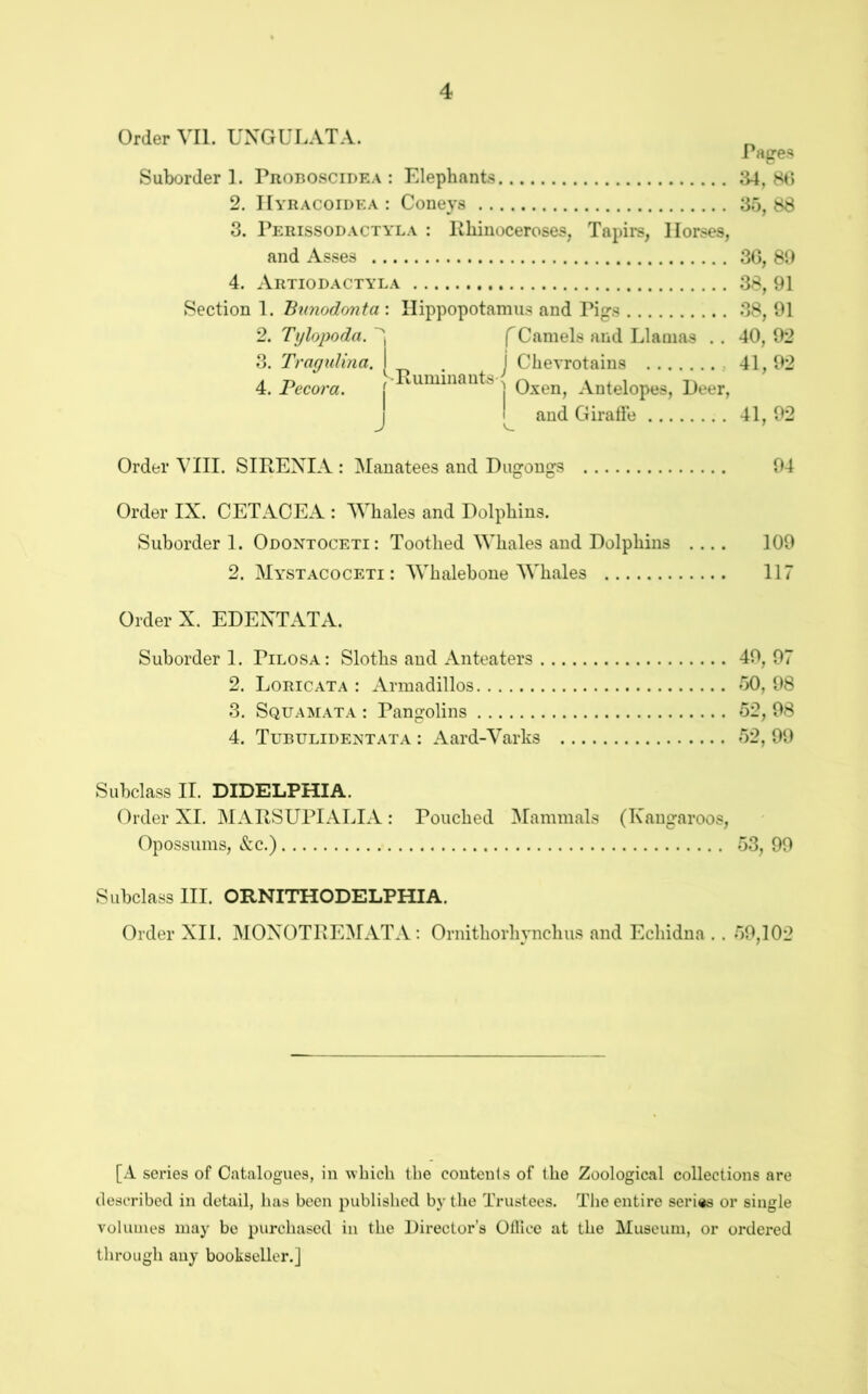 Order VII. UXGULATA. rapres Suborder 1. Proboscidea : Elephants 34,80 2. IIyracoidea : Coneys 35, 88 3. Perissodactyla : Khiiioceroses, Tapirs, Horses, and Asses 3G, 80 4. Artiodactyla 38, 91 Section 1. Bnnodonta : Hippopotamus and Piprs 38, 01 2. Tijlopoda. f Camels and Llamas . . 40, 02 3. Tragidina. [ . j Chevrotains 41,02 4. Pecora. | Oxen, Antelopes, Peer, j and Giraffe 41, 02 Order VIII. SIREXIA : Manatees and Dugongs 04 Order IX. CETACEA : Whales and Dolphins. Suborder 1. Odontoceti: Toothed Whales and Dolphins .... 100 2. Mystacoceti : Whalebone Whales 117 Order X. EDEXTATA. Suborder 1. Pilosa: Sloths and Anteaters 40, 07 2. Loricata : Armadillos 50, 08 3. Squamata : Pangolins 52, 08 4. Tubulidentata : Aard-Varks 52, 00 Subclass II. DIDELPHIA. Order XI. MARSUPIALIA: Pouched Mammals (Kangaroos, Opossums, &c.) 53, 90 Subclass HI. ORNITHODELPHIA. Order XII. MOXOTREMATA: Ornithorhynchus and Echidna .. 50,102 [A series of Catalogues, in which the coutculs of the Zoological collections are described in detail, has been published by the Trustees. The entire series or single volumes may be purchased in the Director’s Olllce at the Museum, or ordered through any bookseller.]