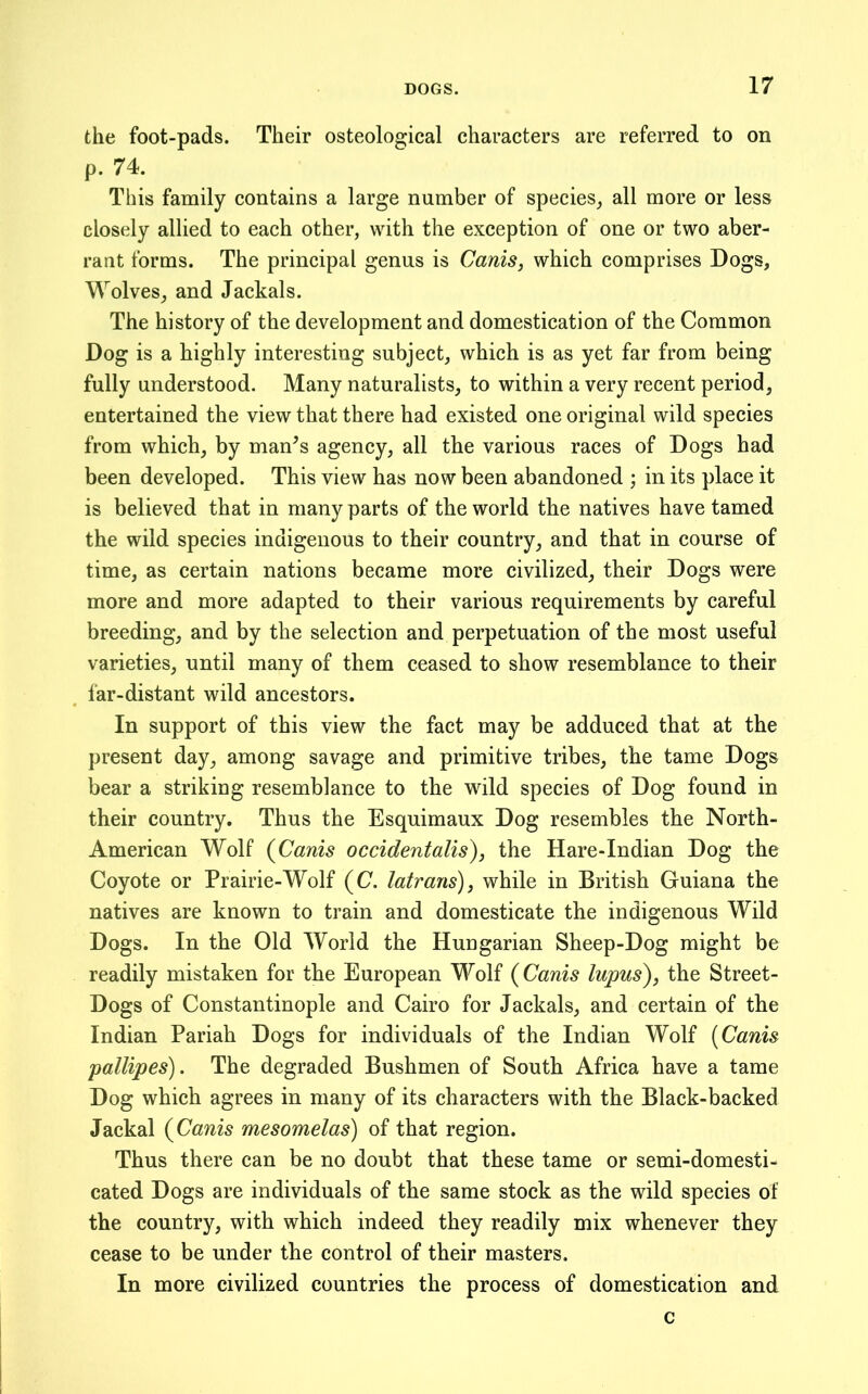 the foot-pads. Their osteological characters are referred to on p. 74. This family contains a large number of species, all more or less closely allied to each other, with the exception of one or two aber- rant forms. The principal genus is Canis, which comprises Dogs, Wolves, and Jackals. The history of the development and domestication of the Common Dog is a highly interesting subject, which is as yet far from being fully understood. Many naturalists, to within a very recent period, entertained the view that there had existed one original wild species from which, by man^s agency, all the various races of Dogs had been developed. This view has now been abandoned ; in its place it is believed that in many parts of the world the natives have tamed the wild species indigenous to their country, and that in course of time, as certain nations became more civilized, their Dogs were more and more adapted to their various requirements by careful breeding, and by the selection and perpetuation of the most useful varieties, until many of them ceased to show resemblance to their far-distant wild ancestors. In support of this view the fact may be adduced that at the present day, among savage and primitive tribes, the tame Dogs bear a striking resemblance to the wild species of Dog found in their country. Thus the Esquimaux Dog resembles the North- American Wolf {Canis occidentalism, the Hare-Indian Dog the Coyote or Prairie-Wolf (C. latrans), while in British Guiana the natives are known to train and domesticate the indigenous Wild Dogs. In the Old World the Hungarian Sheep-Dog might be readily mistaken for the European Wolf {Canis lupus), the Street- Dogs of Constantinople and Cairo for Jackals, and certain of the Indian Pariah Dogs for individuals of the Indian Wolf [Canis pallipes). The degraded Bushmen of South Africa have a tame Dog which agrees in many of its characters with the Black-backed Jackal {Canis mesomelas) of that region. Thus there can be no doubt that these tame or semi-domesti- cated Dogs are individuals of the same stock as the wild species of the country, with which indeed they readily mix whenever they cease to be under the control of their masters. In more civilized countries the process of domestication and c