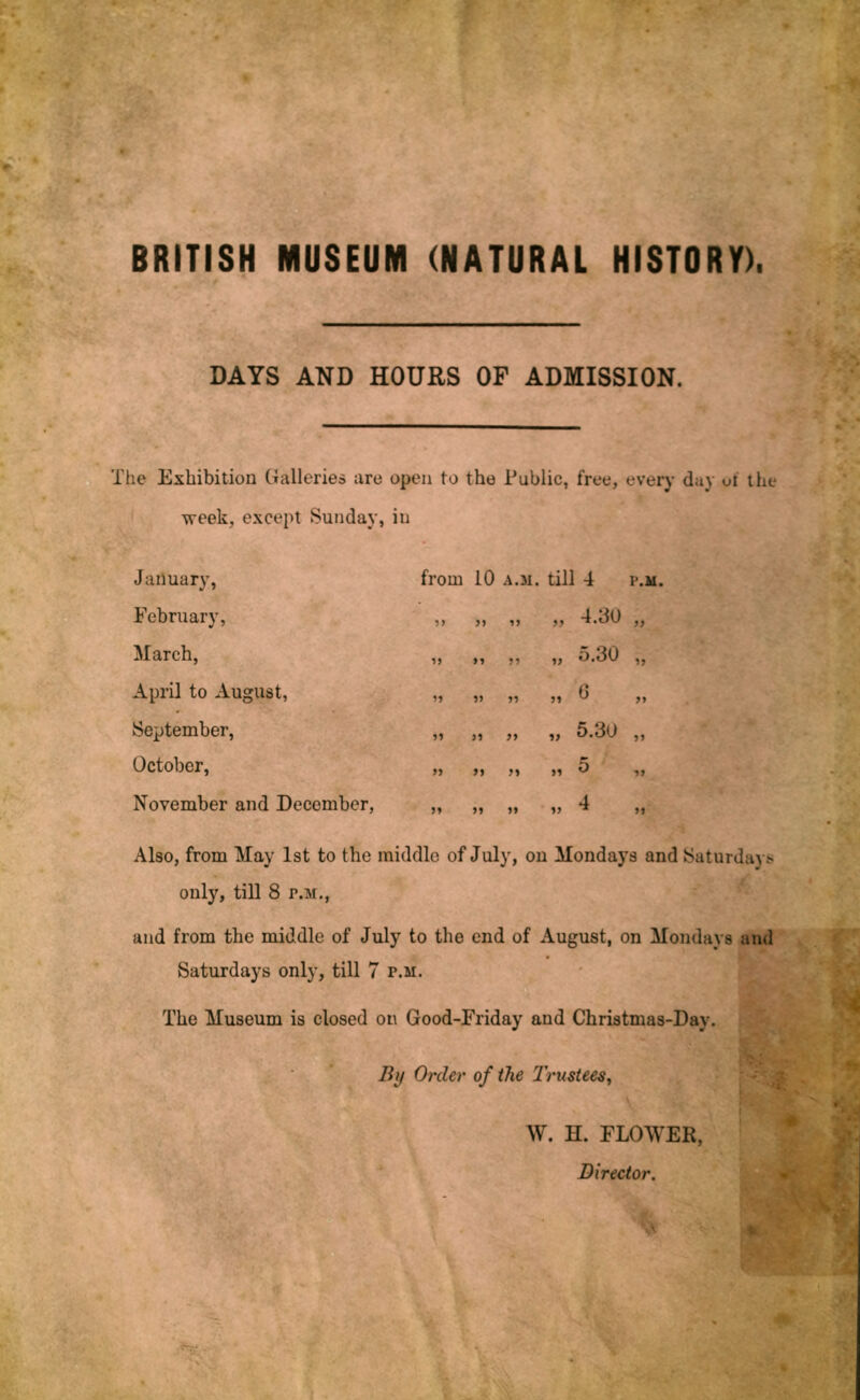BRITISH MUSEUM (NATURAL HISTORY). DAYS AND HOURS OF ADMISSION. The Exhibition Galleries are open to the Public, free, every day ot the week, except Sunday, in January, February, March, April to August, September, October, November and December, from 10 A.M. till 4 P.M. 5> j) 4.30 yy 1} >» 5.30 yy » r> J1 6 yy f* if 5.30 yy y> jf M >1 5 yy »» 1> 4 yy Also, from May 1st to the middle of July, on Mondays and Saturdays only, till 8 p.m., and from the middle of July to the end of August, on Mondays and Saturdays only, till 7 p.m. The Museum is closed on Good-Friday and Christmas-Day. * By Order of the Trustees, W. H. FLOWEE, Director. m