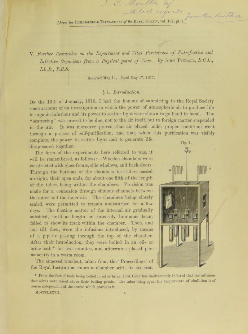 , if /If •^ I j > [from the PniiosopnicAi TniNBAcTinsR ofthr Rotai. Sociott, vol. 107, pt. l.f 'i/r f, V. Further Jtesearches on the Deportmmt and Vital Persistence of Putrefactive and Infective Organisms from a Physical point of View, i/y JouN 1 ynuall, X>.C'.Zr., LL.D., F.B.S. EeceiTod Hay 14,—Read May 17, 1877. § 1. Introduction. On the 13th of January, 1876, I had the honour of submitting to the Royal Society some account of an investigation in which the power of atmospheric air to produce life in organic infusions and its power to scatter light were shown to go hand in hand. The “ scattering ” was proved to be due, not to the air itself, but to foreign matter suspended in the air. It was moreover proved that air placed under proper conditions went through a process of self-purification, and that, when this purification was visibly complete, the power to scatter light and to generate life disappeared together. The form of the experiments here referred to was, it will be remembered, as follows:—Wooden chambers were constructed with glass fronts, side windows, and back doors. Through the bottoms of the chambers test-tubes passed air-tight, their open ends, for about one fifth of the length of the tubes, being within the chambers. Provision was made for a connexion through sinuous channels between the outer and the inner air. The chambers being closely sealed, were permitted to remain undisturbed for a few days. The floating matter of the internal air gradually subsided, until at length an intensely luminous beam failed to show its track within the chamber. Then, and not till then, were the infusions introduced, by means of a pipette passing through the top of the chamber. After their introduction, they were boiled in an oil- or brine-bath* for five minutes, and afterwards placed per- manently in a warm room. The annexed woodcut, taken from the ‘Proceedings’ of the Royid Institution, shows a chamber with its six test- • From the fact of their being boiled in oil or brino. Prof. Cohn has inadvertently inferred that the infusions themselves were raised above their boiling-points. The tubes being open, the temperature of ebullition is of course independent of the source which provokes it. MDOCCLXXVII. Z Fig. 1.