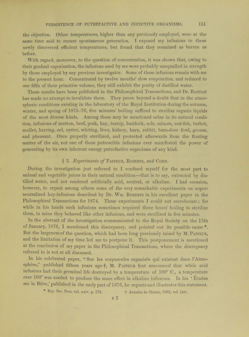 the objection. Other temperatures, higher than any previously employed, were at the ■same time said to ensure spontaneous generation. I exposed my infusions to these newly discovered efficient temperatures, but found that they remained as barren as before. M'ith regard, moreover, to the question of concentration, it was shown that, owing to their gradual vaporization, the infusions used by me were probably unequalled in strength by those employed by any previous investigator. Some of these infusions remain with me to the present hour. Concentrated by twelve months’ slow evaporation, and reduced to one fifth of their primitive volume, they still exhibit the purity of distilled water. These results have been published in the Philosophical Transactions, and l)r. B.vstian has made no attempt to invalidate them. They prove beyond a doubt that in the atmo- spheric conditions existing in the laboratory of the Eoyal Institution during the autumn, winter, and spring of 1875-76, five minutes’ boiling sufficed to sterilize organic liquids of the most diverse kinds. Among these may be mentioned urine in its natural condi- tion, infusions of mutton, beef, pork, hay, turnip, haddock, sole, salmon, cod-fish, turbot, mullet, herring, eel, oyster, whiting, liver, kidney, hare, rabbit, bam-door fowl, grouse, and pheasant. Once properly sterilized, and protected afterwards from the floating matter of the air, not one of these putrescible infusions ever manifested the power of generating by its own inherent energy putrefactive organisms of any kind. § 2. Uxperhncnts of Pasteur, Egberts, and Corn. During the investigation just referred to I confined myself for the most part to animal and vegetable juices in their natural condition—that is to say, extracted by dis- tilled water, and not rendered artificially acid, neutral, or alkaline. I had occasion, however, to repeat among others some of the very remarkable experiments on super- neutralized hay-infusions described by Dr. Wai. Egberts in his excellent paper in the Philosophical Transactions for 1874. These experiments I could not corroborate; for while in his hands such infusions sometimes required three hours’ boiling to sterilize them, in mine they behaved like other infusions, and were sterilized in five minutes. In the abstract of the investigation communicated to the Eoyal Society on the 13th of January, 1876, I mentioned this discrepancy, and pointed out its possible cause *. But the largeness of the question, which had been long previously raised by M. Pasteur, and the limitation of my time led me to postpone it. This postponement is mentioned at the conclusion of my paper in the Philosophical Transactions, where the discrepancy referred to is not at all discussed. In his celebrated paper, “ Sur les corpuscules organises qui existent dans I’Atmo- sphere,” published fifteen years agof, M. Pasteur first announced that while acid infusions had their germinal life destroyed by a temperature of 100° C., a temperature over 100° was needed to produce the same effect in alkaline infusions. In his ‘ Etudes sur la Bifere,’ published in the early pai't of 1876, he repeats and illustrates this statement. * Roy. Soc. Proc. vol. xxiv. p. 178. f Anualos do Cliimio, 1802, vol. Ixiv.