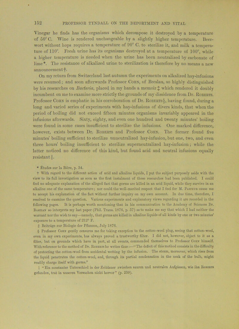 Vinegar he finds has the organisms wliich decompose it destroyed by a temperature of 50° C. Wine is rendered unchangeable by a slightly higher temperature. Beer- wort without hops requires a temperature of 90° C. to sterilize it, and milk a tempera- ture of 110°. Fresh urine has its organisms destroyed at a temperature of 100°, while a higher temperature is needed when the urine has been neutralized by carbonate of lime * * * §. The resistance of alkalized urine to sterilization is therefore by no means a new announcement f. On my return from Switzerland last autumn the experiments on alkalized hay-infusions were resumed; and soon afterwards Professor Cohn, of Breslau, so highly distinguished by his researches on Bacteria, placed in my hands a memoir J which rendered it doubly incumbent on me to examine more strictly the grounds of my dissidence from Dr. Boberts. Professor Cohn is emphatic in his corroboration of Dr. Roberts^, having found, during a long and varied series of experiments with hay-infusions of divers kinds, that when the period of boiling did not exceed fifteen minutes organisms invariably appeared in the infusions afterwards. Sixty, eighty, and even one hundred and twenty minutes’ boiling were found in some cases insufficient to sterilize the infusions. One marked difference, however, exists between Dr. Roberts and Professor Cohn. The former found five minutes’ boiling sufficient to sterilize unneutralized hay-infusion, but one, two, and even three hours’ boiling insufficient to sterilize superneutralized hay-infusion ; while the latter noticed no difference of this kind, but found acid and neutral infusions equally resistant ||. * Etudes sur la Biere, p. 34. t With regard to the different action of acid and alkaline liquids, I put the subject purposely aside with the view to its full investigation os soon as the first instalment of these researches had been published. I could find no adequate explanation of the alleged fact that germs are killed in an acid liquid, while they survive in an alkaline one of the same temperature; nor could the well-merited respeot that I feel for M. P.\sTEnn cause mo to accept his explanation of the fact without further inquiry on my own account. In duo time, therefore, I resolved to examine the question. Various o.xporiments and explanatory views regarding it are recorded in the following pages. It is perhaps worth mentioning that in his communication to the Academy of Sciences Dr. B.iSTiiS so interprets my lost paper (Phil. Trans. 1876, p. 57) ns to make mo say that which I had neither the warrant nor the wish to say—namely, that germs are killed in alkaline liquids of all kinds by one or two minutes’ exposure to a temperature of 212° F. J Bcitriige zur Biologic der Pflanzon, July 1876. § Professor Conx gently censures me for taking exception to the cotton-wool plug, seeing that cotton-wool, even in my own experiments, has always proved a trustworthy filter. I did not, however, object to it as a filter, hut on grounds which have in part, at all events, commended themselves to Professor Conx himself. With reference to the method of Dr. Eoderis he writes thus:—“ The defect of this method consists in the difficulty of protecting the cotton-wool from accidental wetting by the infusion. The steam, moreover, which rises from the liquid penetrates the cotton-wool, and, through its partial condensation in the neck of tho bulb, might readily charge itself with germs.” II “Ein constanter Dntcrschicd in der Zeitdauer zwischen sauron und neutrolen Aufgiissen, wie ihn Eodeuts gefunden, trat in unsoron Versuchen nicht hervor” (p. 259).