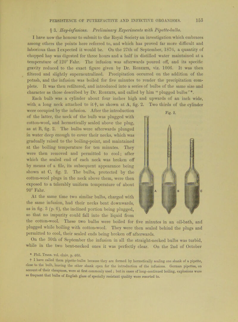 Fig. 2. § 3. Hay-infiisiona. Preliminary Ea^periments with Pipette-hulhs. I have now the honour to submit to the Iloyal Society an investigation whicli embraces among otliers the points here referred to, and which has proved far more difficult and laborious than I expected it would be. On the 27th of September, 1870, a quantity of chopped hay was digested for three hours and a half in distilled water maintained at a temperature of 120° Falir. The infusion was afterwards poured off, and its specific gravity reduced to the exact figure given by Dr. Eobekts, viz. 1000. It was then filtered and slightly superneutralized. Precipitation occurred on the addition of the potash, and the infusion was boiled for five minutes to render the precipitation com- plete. It was then refiltered, and introduced into a series of bulbs of the same size and character as those described by Dr. Robeets, and called by him “ plugged bulbs”*. Each bulb was a cylinder about four inches high and upwards of an inch wide, with a long neck attached to itf, as shown at A, tig. 2. Two thirds of the cylinder were occupied by the infusion. After the introduction of the latter, the neck of the bulb was plugged with cotton-wool, and hermetically sealed above the plug, as at B, fig. 2. The bulbs were afterwards plunged in water deep enough to cover their necks, which was gradually raised to the boiling-point, and maintained at the boiling temperature for ten minutes. They were then removed and permitted to cool; after which the sealed end of each neck was broken off by means of a file, its subsequent appearance being shown at C, fig. 2. The bulbs, protected by the cotton-wool plugs in the neck above them, were then exposed to a tolerably uniform temperature of about 90° Fahr. At the same time two similar bulbs, charged with the same infusion, had their necks bent downwards, as in fig. 3 (p. 6), the inclined portion being plugged, so that no impurity could fall into the liquid from the cotton-wool. These two bulbs were boiled for five minutes in an oil-bath, and while boiling with cotton-wool. They were then sealed behind the plugs and permitted to cool, their sealed ends being broken off aftenvards. On the 30th of September the infusion in all the straight-necked bulbs was turbid, while in the two bent-necked ones it was perfectly clear. On the 2nd of October • Phil. Trans, vol. clxiv. p. 460. t I have called them pipetto-hulhs because they are formed by hermetically scaling one shank of a pipette, close to the bulb, leaving the other shank open for the introduction of the infusions. German pipettes, on account of their cheapness, were at first commonly used ; but in cases of long-continued boiling, explosions wore so frequent that bulbs of English glass of specially resistant quality were resorted to.