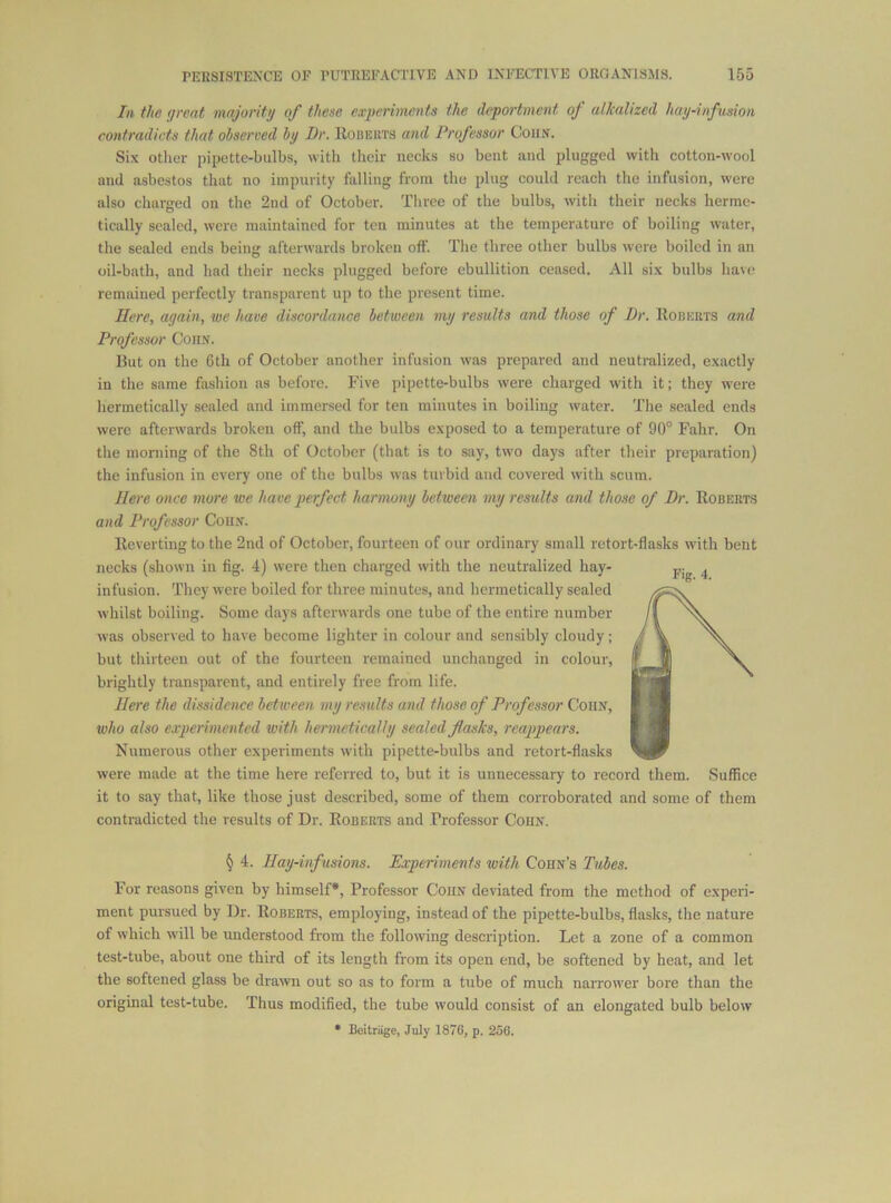 In the great majoritg of these experiments the deportment of alkalized hag-infusion contradicts that observed hj Dr. Robeuts and Professor Corn. Six otlier pipottc-bulbs, with tlicir necks so bent and plugged with cotton-wool and asbestos that no impurity falling from the plug could reach the infusion, were also charged on the 2nd of October. Tliree of the bulbs, with their necks herme- tically sealed, were maintained for ten minutes at the temperature of boiling water, the sealed ends being afterwards broken off. The three other bulbs were boiled in an oil-bath, and had their necks plugged before ebullition ceased. All six bulbs have remained perfectly transparent up to the present time. Here, again, we have discordance between mg results and those of Dr. Robeiits and Professor Con.v. But on the 6th of October another infusion was prepared and neutralized, exactly in the same fashion as before. Five pipette-bulbs were charged with it; they were hermetically sealed and immersed for ten minutes in boiling water. The sealed ends were afterwards broken off and the bulbs exposed to a temperature of 90° Fahr. On the morning of the 8th of October (that is to say, two days after their preparation) the infusion in every one of the bulbs was turbid and covered with scum. Here once more we have perfect harmong between mg results and those of Dr. Robeet.s and Professor Cou.v. Reverting to the 2nd of October, fourteen of our ordinary small retort-flasks with bent necks (shown in fig. 4) were then charged with the neutralized hay- infusion. They were boiled for three minutes, and hermetically sealed whilst boiling. Some days afterwards one tube of the entire number was observed to have become lighter in colour and sensibly cloudy; but thirteen out of the fourteen remained unchanged in colour, brightly transparent, and entirely free from life. Here the dissidcnce between mg results and those of Professor Cohn, who also experimented with henneticallg sealed flasks, reappears. Numerous other experiments with pipette-bulbs and retort-flasks were made at the time here referred to, but it is unnecessary to record them. Suffice it to say that, like those just described, some of them corroborated and some of them contradicted the results of Dr. Roberts and Professor Cohn. § 4. Hag-infusions. Experiments with Cohn’s Tubes. For reasons given by himself*, Professor CoiiN deviated from the method of experi- ment pursued by Dr. Roberts, employing, instead of the pipette-bulbs, flasks, the nature of which will be understood fi-om the following description. Let a zone of a common test-tube, about one third of its length from its open end, be softened by heat, and let the softened glass be drawn out so as to form a tube of much narrower bore than the original test-tube. Thus modified, the tube would consist of an elongated bulb below • Boitriige, July 1876, p. 256.