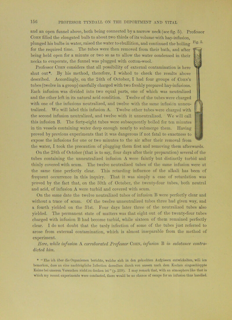 and an open funnel above, both being connected by a nai-row neck (see fig. 5). Professor CoriN filled the elongated bulb to about two thirds of its volume with hay-infusion, plunged his bulbs in water, raised the water to ebullition, and continued the boiling for the required time. The tubes were then removed from their bath, and after f-W being held open for a minute or two so as to allow the water condensed in their necks to evaporate, the funnel was plugged with cotton-wool. Professor COHN considers that all possibility of external contamination is hero ^ W shut out*. By his method, therefore, I wished to check the results above I described. Accordingly, on the 24th of October, I had four groups of Cohn’s I tubes (twelve in a group) carefully charged with two freshly prepared hay-infusions. I Each infusion was divided into two equal parts, one of which was neutralized I and the other left in its natural acid condition. Twelve of the tubes were charged I with one of the infusions neutralized, and twelve with the same infusion unneu- tralized. We will label this infusion A. Twelve other tubes were charged with 1^1 the second infusion neutralized, and twelve with it unneutralized. AVe will call this infusion B. The forty-eight tubes were subsequently boiled for ten minutes Ml in tin vessels containing water deep enough nearly to submerge them. Having proved by previous experiments that it was dangerous if not fatal to exactness to ||jjl expose the infusions for one or two minutes to the air after their removal from the water, I took the precaution of plugging them first and removing them afterwards. On the 28th of October (that is to say, four days after their preparation) several of the tubes containing the unneutralized infusion A were faintly but distinctly turbid and thinly covered with scum. The twelve neutralized tubes of the same infusion were at the same time perfectly clear. This retarding influence of the alkali has been of frequent occurrence in this inquiry. That it was simply a case of retardation was proved by the fact that, on the 30th of October, the twenty-four tubes, both neutral and acid, of infusion A were turbid and covered with scum. On the same date the twelve neutralized tubes of infusion B were perfectly clear and without a trace of scum. Of the twelve unneutralized tubes three had given way, and a fourth yielded on the 31st. Four days later three of the neutralized tubes also yielded. The permanent state of matters was that eight out of the twenty-four tubes charged with infusion B had become turbid, while sixteen of them remained perfectly clear. I do not doubt that the tardy infection of some of the tubes just referred to arose from external contamination, which is almost inseparable from the method of experiment. Here, while infusion A corroborated Professor Cohn, infusion B in substance contra- dicted Mm. • “ Ehe ioh iiber dio Organismon berichte, wolcho sich in don geltoohten Aulgiisson ontwickolton, wili ion bemorken, doss an eino nacblrngliolio Infection doreolbon durcb von ausson nacb dom Kochon eingoBoblopplo Koimo bei unscren Veraueben niebt zu doiikcn ist ” (p. 259). I may remark that, with an atmosphere like that in which my recent experiments were conducted, there would bo no chance of escape for an infusion thus handled.