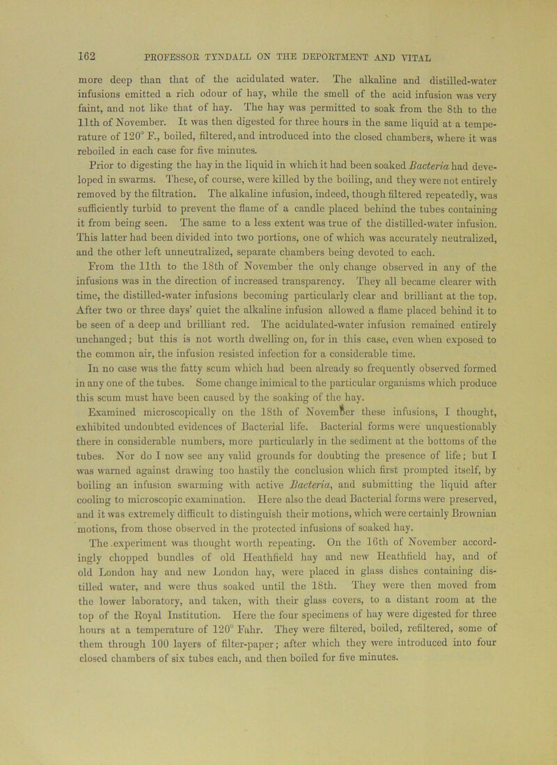 more deep than that of the acidulated water. The alkaline and distilled-water infusions emitted a rich odour of hay, while the smell of the acid infusion was very faint, and not like that of hay. The hay was permitted to soak from the 8th to the 11th of November. It was then digested for three hours in the same liquid at a tempe- rature of 120° F., boiled, filtered, and introduced into the closed chambers, where it was reboiled in each case for five minutes. Prior to digesting the hay in the liquid in which it had been soaked Bacteria had deve- loped in swarms. These, of course, were lulled by the boiling, and they were not entirely removed by the filtration. The alkaline infusion, indeed, though filtered repeatedly, was sufficiently turbid to prevent the flame of a candle placed behind the tubes containing it from being seen. The same to a less extent was true of the distilled-water infusion. This latter had been divided into two portions, one of which was accurately neutralized, and the other left unneutralized, separate chambers being devoted to each. From the 11th to the 18th of November the only change observed in any of the infusions was in the direction of increased transparency. They all became clearer with time, the distilled-water infusions becoming particularly clear and brilliant at the top. After two or three days’ quiet the alkaline infusion allowed a flame placed behind it to be seen of a deep and brilliant red. The acidulated-water infusion remained entirely unchanged; but this is not worth dwelling on, for m this case, even when exposed to the common air, the infusion resisted infection for a considerable time. In no case was the fatty scum which had been already so frequently observed formed in any one of the tubes. Some change inimical to the particular organisms which produce this scum must have been caused by the soaking of the hay. Examined microscopically on the 18th of Novemlier these infusions, I thought, exhibited undoubted evidences of Bacterial life. Bacterial forms were unquestionably there in considerable numbers, more particularly in the sediment at the bottoms of the tubes. Nor do 1 now sec any valid grounds for doubting the presence of life; but I was warned against drawing too hastily the conclusion which first prompted itself, by boiling an infusion swarming with active Bacteria., and submitting the liquid after cooling to microscopic examination. Here also the dead Bacterial forms were preserved, and it was extremely difficult to distinguish their motions, which were certainly Brownian motions, from those observed in the protected infusions of soaked hay. The experiment was thought worth repeating. On the 16th of November accord- ingly chopped bundles of old Heathfield hay and new Heathfield hay, and of old London hay and new London hay, were placed in glass dishes containing dis- tilled water, and wore thus soaked until the 18th. They were then moved from the lower laboratory, and taken, with their glass covers, to a distant room at the top of the Eoyal Institution. Here the four specimens of hay were digested for three hours at a temperature of 120° Fahr. They were filtered, boiled, refiltered, some of them through 100 layers of filter-paper; after which they were introduced into four closed chambers of six tubes each, and then boiled for five minutes.
