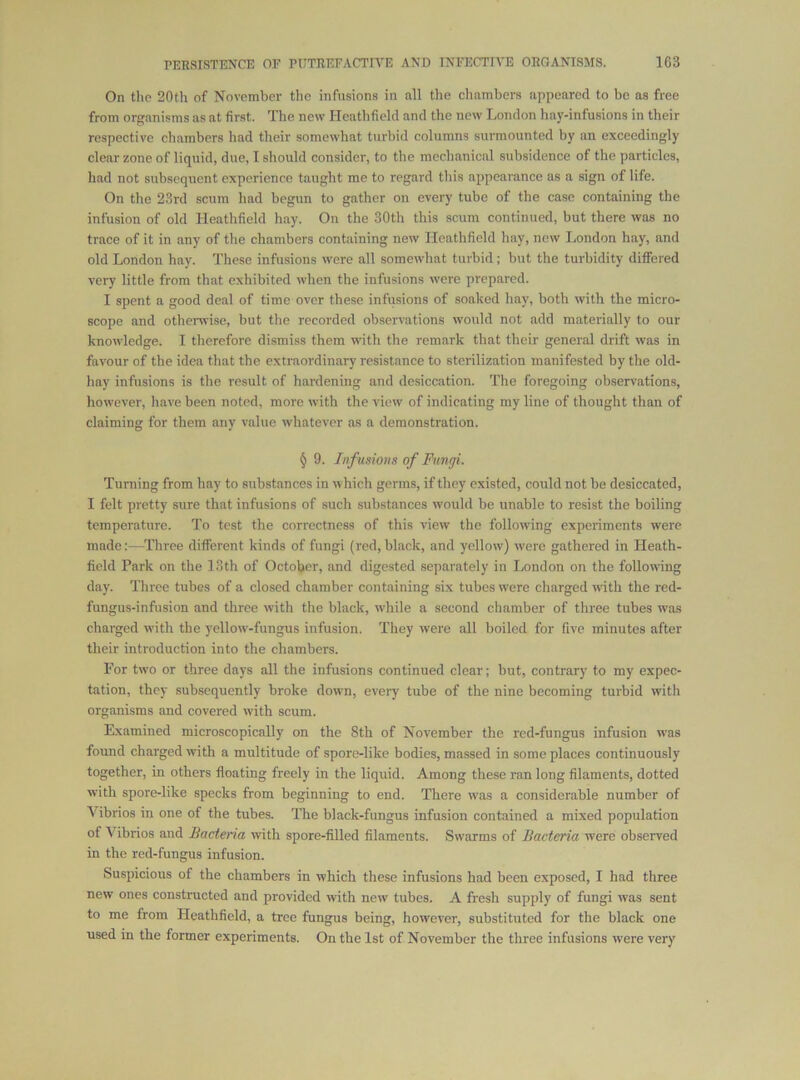 On the 20th of November the infusions in all the chambers appeared to be as free from organisms as at first. The new Heathfickl and the new London hay-infusions in their respective chambers had their somewhat turbid columns surmounted by an exceedingly clear zone of liquid, due, I should consider, to the mechanical subsidence of the particles, had not subsequent experience taught me to regard this appearance as a sign of life. On the 23rd scum had begun to gather on every tube of the case containing the infusion of old Heathfield hay. On the 30th this scum continued, but there was no trace of it in any of the chambers containing new Heathfield hay, new London hay, and old London hay. These infusions were all somewhat turbid; but the turbidity differed very little from that exhibited when the infusions were prepared. I spent a good deal of time over these infusions of soaked hay, both with the micro- scope and otheiTvise, but tlie recorded observations would not add materially to our knowledge. I therefore dismiss them with the remark that their general drift was in favour of the idea that the extraordinary resistance to sterilization manifested by the old- hay infusions is the result of hardening and desiccation. The foregoing observations, however, have been noted, more with the view of indicating my line of thought than of claiming for them any value whatever as a demonstration. § 9. Infusions of Fungi. Turning from hay to substances in which germs, if they existed, could not be desiccated, I felt pretty sure that infusions of such substances would be unable to resist the boiling temperature. To test the correctness of this view the following experiments were made;—Three different kinds of fungi (red,black, and yellow) were gathered in Heath- field Park on the 18th of October, and digested separately in London on the follownng day. Three tubes of a closed chamber containing six tubes w’ere charged with the red- fungus-infusion and three with the black, while a second chamber of three tubes was charged with the yellow-fungus infusion. They were all boiled for five minutes after their introduction into the chambers. For two or three days all the infusions continued clear; but, contrary to my expec- tation, they subsequently broke down, every tube of the nine becoming turbid with organisms and covered with scum. Examined microscopically on the 8th of November the red-fungus infusion was found charged with a multitude of spore-like bodies, massed in some places continuously together, in others floating freely in the liquid. Among these ran long filaments, dotted with spore-like specks from beginning to end. There w'as a considerable number of Vibrios in one of the tubes. The black-fungus infusion contained a mixed population of Vibrios and Bacteria with spore-filled filaments. Swarms of Bacteria were observed in the red-fungus infusion. Suspicious of the chambers in which these infusions had been exposed, I had three new ones constructed and provided with new tubes. A fresh supply of fungi was sent to me from Heathfield, a tree fungus being, however, substituted for the black one used in the former experiments. On the 1st of November the three infusions were very