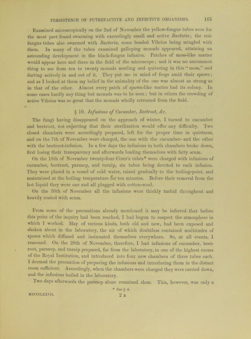 Examined microscopically on the 2nd of November the yellow-fungus tubes were for the most part found swarming with exceedingly small and active Bacteria; the red- fungus tubes also swarmed with Bacteria, some beaded Vibrios being mingled with them. In many of the tubes examined galloping monads appeared, attaining an astounding development in the black-fungus infusion. Patches of moss-like matter would appear here and there in the field of the microscope; and it was no uncommon thing to see from ten to twenty monads nestling and quivering in this “ moss,” and darting actively in and out of it. They put me in mind of frogs amid their spawn; and as I looked at them my belief in the animality of the one was almost as strong ns in that of the other. Almost every patch of spawn-like matter had its colony. In ■some cases hardly any thing but monads was to be seen ; but in others the crowding of active Vibrios was so great that the monads wholly retreated from the field. § 10. Infusions of Cucumbei', Beetroot, dx. The fungi having disappeared on the approach of winter, I turned to cucumber and beetroot, not expecting that their sterilization would offer any difficulty. Two closed chambers were accordingly prepared, left for the proper time in quietness, and on the 7th of November were charged, the one with the cucumber- and the other with the beetroot-infusion. In a few days the infusions in both chambers broke down, first losing their transparency and afterwards loading themselves with fatty scum. On the 18th of November twenty-four Corn’s tubes* were charged with infusions of cucumber, beetroot, parsnep, and turnip, six tubes being devoted to each infusion. They were placed in a vessel of cold water, raised gradually to the boiling-point, and maintained at the boiling temperature for ten minutes. Before their removal from the hot liquid they were one and all plugged with cotton-wool. On the 30th of November all the infusions were thickly turbid throughout and heavily coated with scum. From some of the precautions already mentioned it may be inferred that before this point of the inquiry had been reached, I had begun to suspect the atmosphere in which I worked. Hay of various kinds, both old and new, had been exposed and shaken about in the laboratory, the air of which doubtless contained multitudes of spores which diffused and insinuated themselves everywhere. So, at all events, I reasoned. On the 20th of November, therefore, I had infusions of cucumber, beet- root, parsnep, and turnip prepared, far from the laboratory, in one of the highest rooms of the Royal Institution, and introduced into four new chambers of three tubes each. I deemed the precaution of preparing the infusions and introducing them in the distant room sufficient. Accordingly, when the chambers were charged they were carried down, and the infusions boiled in the laboratory. I wo days afterwards the parsnep alone remained clear. This, however, was only a • Soo § 4. 2 B MBCCCLXXVII.