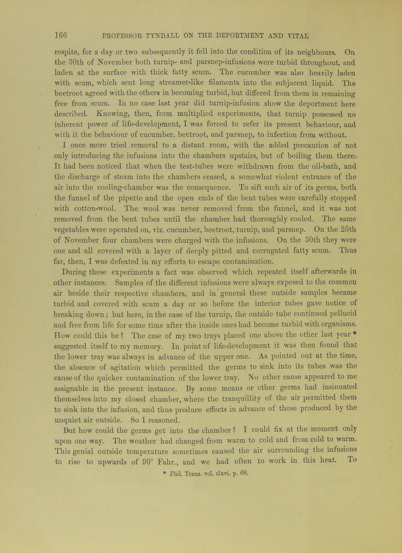 respite, for a day or two subsequently it fell into the condition of its neighbours. On the .60th of November both turnip- and parsnep-infusions were turbid throughout, and laden at the surface with thick fatty scum. The cucumber was also heavily laden with scum, which sent long streamer-like filaments into the subjacent liquid. The beetroot agreed with the others in becoming turbid, but differed from them in remaining free from scum. In no case last year did turnip-infusion show the deportment here described. Knowing, then, from multiplied experiments, that turnip possessed no inherent power of life-development, I was forced to refer its present behaviour, and with it the behaviour of cucumber, beetroot, and parsnep, to infection from without. I once more tried removal to a distant room, with the added precaution of not only introducing the infusions into the chambers upstairs, but of boiling them there. It had been noticed that when the test-tubes were withdrawn from the oil-bath, and the discharge of steam into the chambers ceased, a somewhat violent entrance of the air into the cooling-chamber was the consequence. To sift such air of its germs, both the funnel of the pipette and the open ends of the bent tubes were carefully stopped rvith cotton-wool. The wool was never removed from the funnel, and it was not removed from the bent tubes until the chamber had thoroughly cooled. The same vegetables were operated on, viz. cucumber, beetroot, turnip, and parsnep. On the 25th of November four chambers were charged with the infusions. On the 30th they were one and all covered with a layer of deeply pitted and corrugated fatty scum. Thus far, then, I was defeated in my efforts to escape contamination. During these experiments a fact was observed which repeated itself afterwards in other instances. Samples of the different infusions were always exposed to the common air beside their respective chambers, and in general these outside samples became turbid and covered with scum a day or so before the interior tubes gave notice of breaking down; but here, in the case of the turnip, the outside tube continued pellucid and free from life for some time after the inside ones had become turbid with organisms. How could this be 1 The case of my two trays placed one above the other last year • suggested itself to my memory. In point of life-development it was then found that the lower tray was always in advance of the upper one. As pointed out at the time, the absence of agitation which permitted the germs to sink into its tubes was the cause of the quicker contamination of the lower tray. No other cause appeared to me assignable in the present instance. By some means or other germs had insinuated themselves into my closed chamber, where the tranquillity of the air permitted them to sink into the infusion, and thus produce effects in advance of those produced by the unquiet air outside. So I reasoned. But how could the germs get into the chamber 1 I could fix at the moment only upon one way. The weather had changed from warm to cold and from cold to warm. This genial outside temperature sometimes caused the air surrounding the infusions to rise to upwards of 90° Fahr., and we had often to work in this heat. To
