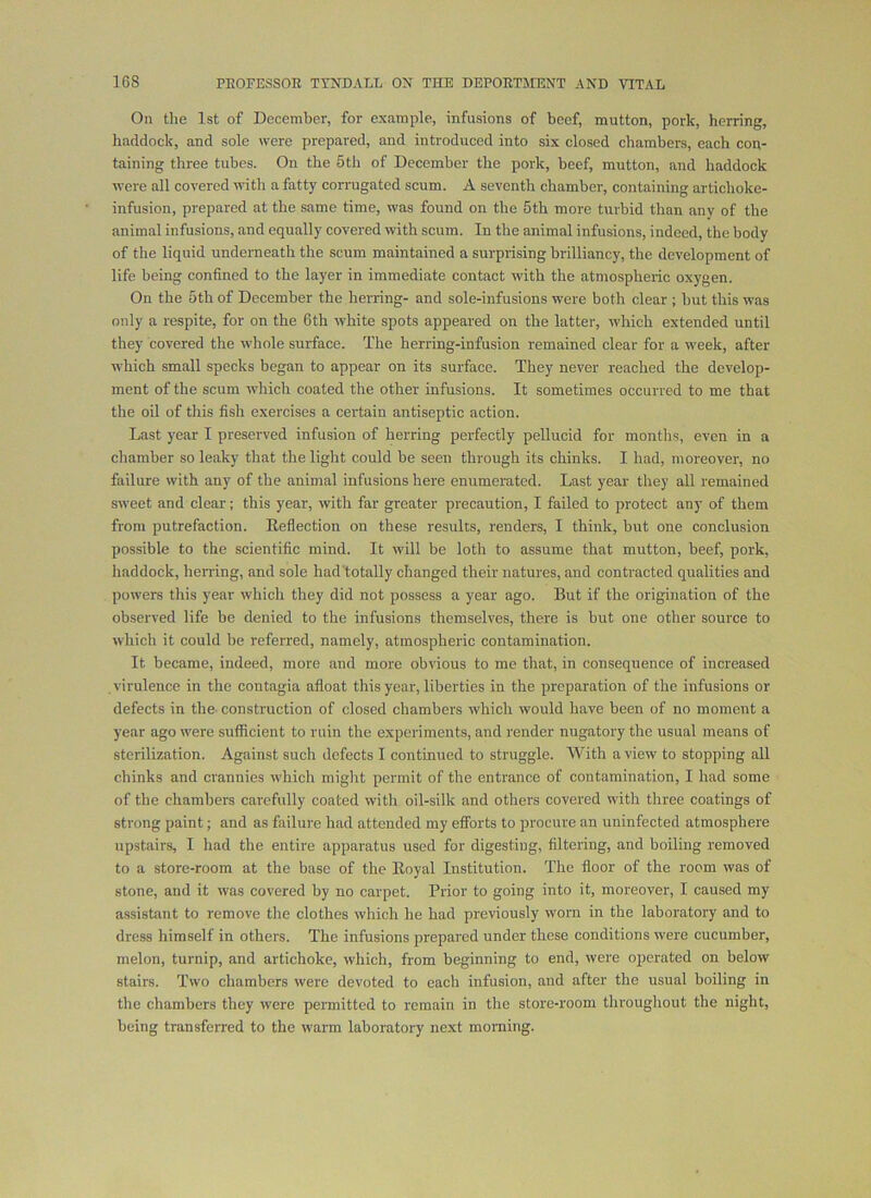 On the 1st of December, for example, infusions of beef, mutton, pork, herring, haddock, and sole were prepared, and introduced into six closed chambers, each con- taining three tubes. On the 5th of December the pork, beef, mutton, and haddock were all covered with a fatty corrugated scum. A seventh chamber, containing artichoke- infusion, prepared at the same time, was found on the 5th more turbid than any of the animal infusions, and equally covered with scum. In the animal infusions, indeed, the body of the liquid underneath the scum maintained a surprising brilliancy, the development of life being confined to the layer in immediate contact with the atmospheric oxygen. On the 5th of December the herring- and sole-infusions were both clear ; but this was only a respite, for on the 6th white spots appeared on the latter, which extended until they covered the whole surface. The herring-infusion remained clear for a week, after which small specks began to appear on its surface. They never reached the develop- ment of the scum which coated the other infusions. It sometimes occurred to me that the oil of this fish exercises a certain antiseptic action. Last year I preserved infusion of herring perfectly pellucid for months, even in a chamber so leaky that the light could be seen through its chinks. I had, moreover, no failure with any of the animal infusions here enumerated. Last year they all remained sweet and clear; this year, with far greater precaution, I failed to protect any of them from putrefaction. Eeflection on these results, renders, I think, but one conclusion possible to the scientific mind. It will be loth to assume that mutton, beef, pork, haddock, hening, and sole had'totally changed their natures, and contracted qualities and powers this year which they did not possess a year ago. But if the origination of the observed life be denied to the infusions themselves, there is but one other source to which it could be referred, namely, atmospheric contamination. It became, indeed, more and more obvious to me that, in consequence of increased virulence in the contagia afloat this year, liberties in the preparation of the infusions or defects in the-construction of closed chambers which would have been of no moment a year ago were sutficient to ruin the experiments, and render nugatory the usual means of sterilization. Against such defects I continued to struggle. With a view to stopping all chinks and crannies which miglit permit of the entrance of contamination, I had some of the chambers carefully coated with oil-silk and others covered with three coatings of strong paint; and as failure had attended my eflforts to procure an uninfected atmosphere upstairs, I had the entire apparatus used for digesting, filtering, and boiling removed to a store-room at the base of the Eoyal Institution. The floor of the room was of stone, and it was covered by no carpet. Prior to going into it, moreover, I caused my assistant to remove the clothes which he had previously worn in the laboratory and to dress himself in others. The infusions prepared under these conditions were cucumber, melon, turnip, and artichoke, which, from beginning to end, were operated on below stairs. Two chambers were devoted to each infusion, and after the usual boiling in the chambers they were permitted to remain in the store-room throughout the night, being transferred to the warm laboratory next morning.