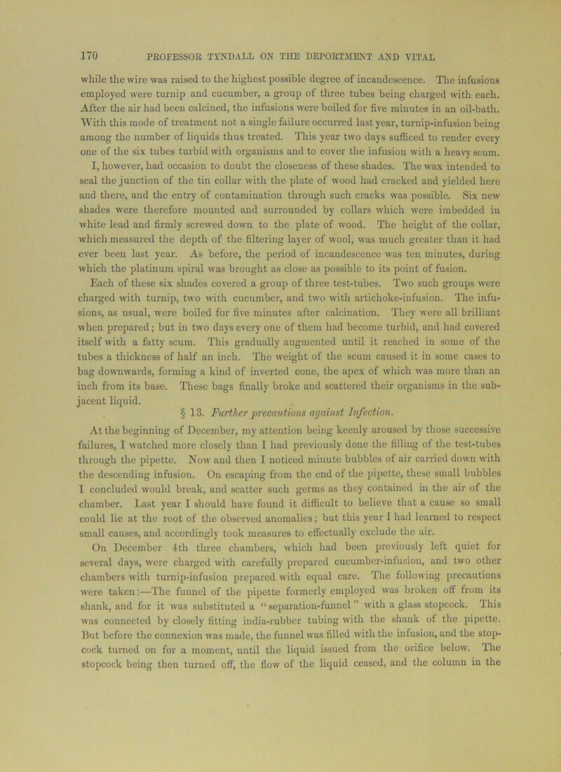 while the wire was raised to the highest possible degree of incandescence. The infusions emjjloyed were turnip and cucumber, a group of three tubes being charged with each. After the air had been calcined, the infusions were boiled for five minutes in an oil-bath. With this mode of treatment not a single failure occurred last year, turnip-infusion being among the number of liquids thus treated. This year two days sufficed to render every one of the si-x tubes turbid with organisms and to cover the infusion with a heavy scum. I, however, had occasion to doubt the closeness of these shades. The wax intended to seal the junction of the tin collar with the plate of wood had cracked and yielded here and there, and the entry of contamination through such cracks was possible. Six new shades were therefore mounted and surrounded by collars which were imbedded in white lead and firmly screwed down to the plate of wood. The height of the collar, which measured the depth of the filtering layer of wool, was much greater than it had ever been last year. As before, the period of incandescence was ten minutes, during which the platinum spiral was brought as close as possible to its point of fusion. Each of these six shades covered a group of three test-tubes. Two such groups were charged with turnip, two with cucumber, and two with artichoke-infusion. The infu- sions, as usual, tvere boiled for five minutes after calcination. They were all brilliant when prepared; but in two days every one of them had become turbid, and had covered itself with a fatty scum. This gradually augmented until it reached in some of the tubes a thickness of half an inch. The weight of the scum caused it in some cases to bag downwards, forming a kind of inverted cone, the apex of which -was more than an inch from its base. These bags finally broke and scattered their organisms in the sub- jacent liquid. §13. Further precautions against Ivfection. At the beginning of December, my attention being keenly aroused by those successive failures, I watched more closely than I had previously done the filling of the test-tubes through the pipette. Now and then I noticed minute bubbles of air carried down with the descending infusion. On escaping from the end of the pipette, these small bubbles I concluded would break, and scatter such germs as they contained in the air of the chamber. Last year I should have found it difficult to believe tliat a cause so small could lie at the root of the observed anomalies; but this year I had learned to respect small causes, and accordingly took measures to effectually exclude the air. On December 4th three chambers, which had been previously left quiet for several days, were charged with carefully prepared cucumbei'-infusion, and two other chambers with turnip-infusion prepared with equal care. The following precautions were taken:—The funnel of the pipette formerly employed was broken oft from its shank, and for it was substituted a “ separation-funnel ” with a glass stopcock. This was connected by closely fitting india-rubber tubing with the shank of the pipette. But before the connexion was made, the funnel was filled with the infusion, and the stop- cock turned on for a moment, until the liquid issued from the orifice below. The stopcock being then turned off, the flow of the liquid ceased, and the column in the