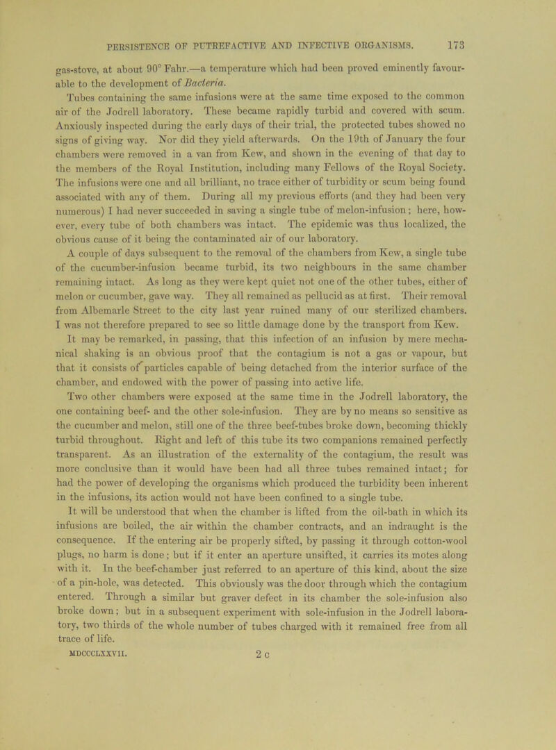 gns-stovc, at about 90° Fahr.—a temperature which liad been proved eminently favour- able to the development of Bacteria. Tubes containing the same infusions were at the same time exposed to the common air of the Jodrell laboratory. These became rapidly turbid and covered with scum. Anxiously inspected during the early days of their trial, the protected tubes showed no signs of giving way. Nor did they yield afterwards. On the 19th of January the four chambers were removed in a van from Kew, and shown in the evening of that day to the members of the Royal Institution, including many Fellows of the Royal Society. Tlie infusions were one and all brilliant, no trace either of turbidity or scum being found associated with any of them. During all my prcNdous efforts (and they had been very numerous) I had never succeeded in saving a single tube of melon-infusion ; here, how- ever, every tube of both chambers was intact. The epidemic was thus localized, the obvious cause of it being the contaminated air of our laboratory. A couple of days subsequent to the removal of the chambers from Kew, a single tube of the cucumber-infusion became turbid, its two neighbours in the same chamber remaining intact. As long as they were kept quiet not one of the other tubes, either of melon or cucumber, gave way. They all remained as pellucid as at first. Their removal from Albemarle Street to the city last year ruined many of our sterilized chambers. I was not therefore prepared to see so little damage done by the transport from Kew. It may be remarked, in passing, that this infection of an infusion by mere mecha- nical shaking is an obvious proof that the contagium is not a gas or vapour, but that it consists of^particles capable of being detached from the interior surface of the chamber, and endowed with the power of passing into active life. Two other chambers were exposed at the same time in the Jodrell laboratory, the one containing beef- and the other sole-infusion. They are by no means so sensitive as the cucumber and melon, still one of the three beef-tubes broke down, becoming thickly turbid throughout. Right and left of this tube its two companions remained perfectly transparent. As an illustration of the externality of the contagium, the result was more conclusive than it would have been had all three tubes remained intact; for had the power of developing the organisms which produced the turbidity been inherent in the infusions, its action would not have been confined to a single tube. It will be understood that when the chamber is lifted from the oil-bath in which its infusions are boiled, the air within the chamber contracts, and an indraught is the consequence. If the entering air be properly sifted, by passing it througli cotton-wool plugs, no harm is done; but if it enter an aperture unsifted, it carries its motes along with it. In the beef-chamber just referred to an aperture of this kind, about the size of a pin-hole, was detected. This obviously was the door through which the contagium entered. Through a similar but graver defect in its chamber the sole-infusion also broke down; but in a subsequent experiment with sole-infusion in the Jodrell labora- tory, two thirds of the whole number of tubes charged with it remained free from all trace of life.