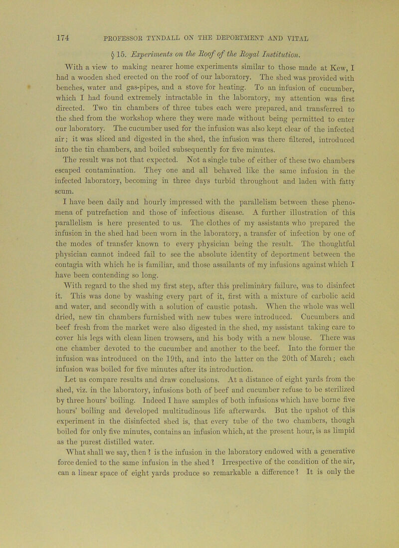 § 15. Experiments on the Eoofofthc Royal Institution. With a -slew to making nearer home experiments similar to those made at Kcw, I had a wooden shed erected on the roof of our laboratory. The shed was provided with benches, water and gas-pipes, and a stove for heating. To an infusion of cucumber, which I had found extremely intractable in the laboratory, my attention was first directed. Two tin chambers of three tubes each were prepared, and transferred to the shed from the workshop where they were made without being permitted to enter our laboratory. The cucumber used for the infusion was also kept clear of the infected air; it was sliced and digested in the shed, the infusion was there filtered, introduced into the tin chambers, and boiled subsequently for five minutes. The result was not that e.xpected. Not a single tube of either of these two chambers escaped contamination. They one and all behaved like the same infusion in the infected laboratory, becoming in three days turbid throughout and laden with fatty scum. I have been daily and hourly impressed with the parallelism between these pheno- mena of putrefaction and those of infectious disease. A further illustration of this parallelism is here presented to us. The clothes of my assistants who prepared the infusion in the shed had been worn in the laboratory, a transfer of infection by one of the modes of transfer known to every physician being the result. The thoughtful physician cannot indeed fail to see the absolute identity of deportment between the contagia with which he is familiar, and those assailants of my infusions against tvhich I have been contending so long. With regard to the shed my first step, after this preliminary failure, was to disinfect it. This was done by washing every part of it, first with a mixture of carbolic acid and water, and secondly with a solution of caustic potash. When the whole was well dried, new tin chambers furnished with new tubes were introduced. Cucumbers and beef fresh from the market were also digested in the shed, my assistant taking care to cover his legs with clean linen trowsers, and his body with a new blouse. There was one chamber devoted to the cucumber and another to the beef. Into the former the infusion was introduced on the 19th, and into the latter on the 20th of March; each infusion was boiled for five minutes after its introduction. Let us compare results and draw conclusions. At a distance of eight yards from the shed, viz. in the laboratory, infusions both of beef and cucumber refuse to be stcrihzed by three hours’ boiling. Indeed I have samples of both infusions which have borne five hours’ boiling and developed multitudinous life afterwards. But the upshot of this experiment in the disinfected shed is, that every tube of the two chambers, though boiled for only five minutes, contains an infusion which, at the present hour, is as limirid as the purest distilled water. What shall we say, then 1 is the infusion in the laboratory endowed with a generative force denied to the same infusion in the shed 1 Irrespective of the condition of the air, ciin a linear space of eight yards produce so remarkable a difference 1 It is only the