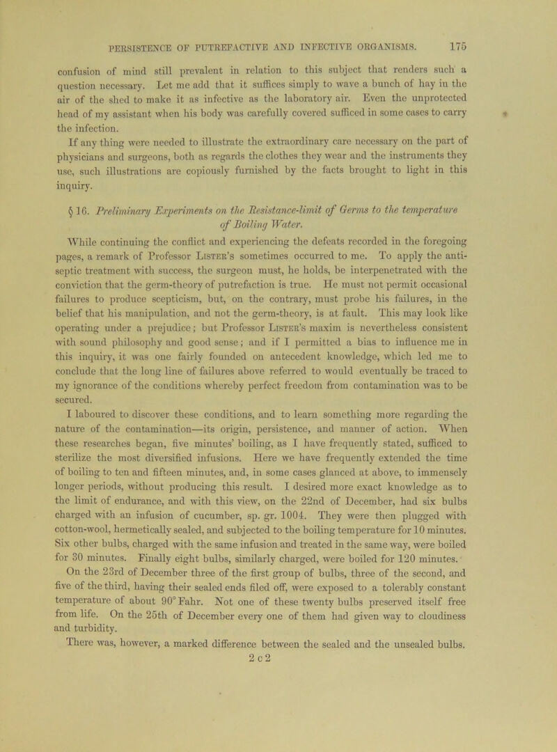confusion of mind still prevalent in relation to this subject that renders such a question necessary. Let me add that it suffices simply to wave a bunch of hay in the air of the shed to make it as infective as the laboratory air. Even the unprotected head of my assistant when his body was carefully covered sufficed in some cases to carry « the infection. If any thing were needed to illustrate the extraordinary care necessary on the part of physicians and surgeons, both as regards the clothes they wear and the instruments they use, such illustrations are copiously furnished by the facts brought to light in this inquiry. § 16. Preliminary P.rj>eriments on the Besistance-limit of Germs to the temperature of Boil in y Water. While continuing the conflict and experiencing the defeats recorded in the foregoing pages, a remark of Professor Lister’s sometimes occurred to me. To apply the anti- septic treatment with success, the surgeon must, he holds, be interpenetrated with the conviction that the germ-theory of putrefaction is true. He must not permit occasional failures to produce scepticism, but, on the contrary, must probe his failures, in the belief that his manipulation, and not the germ-theory, is at fault. This may look like operating under a prejudice; but Professor Lister’s maxim is nevertheless consistent with sound philosophy and good sense; and if I permitted a bias to influence me in this inquiry, it was one fairly founded on antecedent knowledge, which led me to conclude that the long line of failures above referred to would eventually be traced to my ignorance of the conditions whereby perfect freedom from contamination was to be secured. I laboured to discover these conditions, and to learn something more regarding the nature of the contamination—its origin, persistence, and manner of action. When these researches began, flve minutes’ boiling, as I have frequently stated, sufficed to sterilize the most diversified infusions. Here we have frequently extended the time of boiling to ten and fifteen minutes, and, in some cases glanced at above, to immensely longer periods, without producing this result. I desired more exact knowledge as to the limit of endurance, and with this view, on the 22nd of December, had six bulbs charged with an infusion of cucumber, sp. gr. 1004. They were then plugged with cotton-wool, hermetically sealed, and subjected to the boiling temperature for 10 minutes. Six other bulbs, charged with the same infusion and treated in the same way, were boiled for 30 minutes. Finally eight bulbs, similarly charged, were boiled for 120 minutes. On the 23rd of December three of the first gi'oup of bulbs, three of the second, and five of the third, having their sealed ends filed off, were exposed to a tolerably constant temperature of about 90° Fahr. Not one of these twenty bulbs preserved itself free from life. On the 25th of December every one of them had given way to cloudiness and turbidity. There was, however, a marked difference between the sealed and the unsealed bulbs.