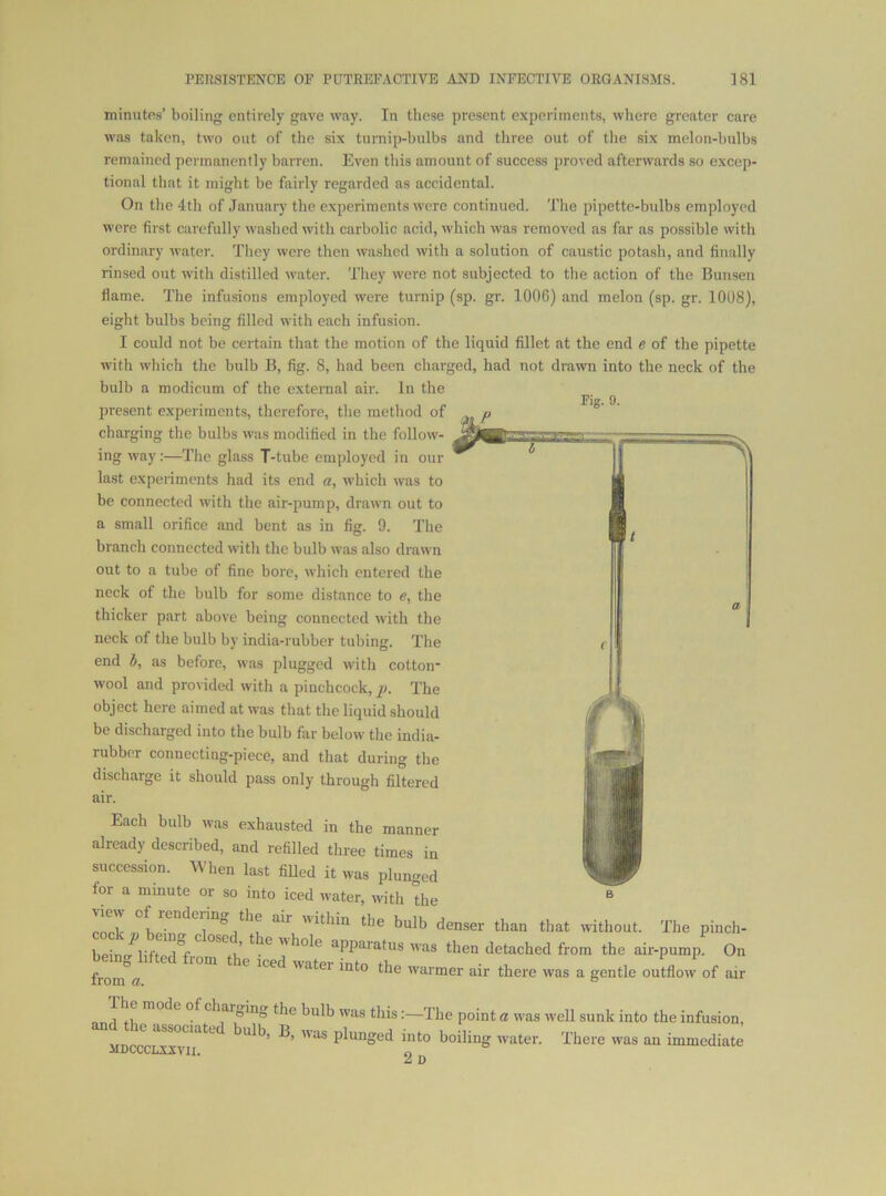 minutes’ boiling entirely gave way. In those present experiments, wliere greater care was taken, two out of the six tumip-bulbs and three out of the six melon-bulbs remained permanently barren. Even this amount of success proved afterwards so excep- tional that it might be fairly regarded as aecidental. On the 4th of .Tanunry the e.xperiments were continued. The pipette-bulbs employed were first carefully washed with carbolic acid, which was removed as far as possible with ordinary water. They were then washed with a solution of caustic potash, and finally rinsed out with distilled water. They were not subjected to the action of the Bunsen flame. The infusions employed were turnip (sp. gr. 1006) and melon (sp. gr. 1008), eight bulbs being filled with each infusion. I could not be certain that the motion of the liquid fillet at the end e of the pipette with which the bulb B, fig. 8, had been charged, had not drawn into the neck of the bulb a modicum of the external air. In the present experiments, therefore, the method of ^ charging the bulbs was modified in the follow- ing way:—The glass T-tube employed in our last experiments had its end a, which was to be connected with the air-pump, drawn out to a small orifice and bent as in fig. 9. 'The branch connected with the bulb was also drawn out to a tube of fine bore, which entered the neck of the bulb for some distance to e, the thicker part above being connected with the neck of the bulb by india-rubber tubing. The end b, as before, was plugged with cotton- wool and provided with a pinchcock, j). The object here aimed at was that the liquid should be discharged into the bulb far below the india- rubber connecting-piece, and that during the discharge it should pass only through filtered Each bulb was exhausted in the manner already described, and refilled three times in succession. When last fiUed it was plunged for a minute or so into iced water, with the ® '-The pinch- beinn^lifnl*! V G.’ appai’afus was then detached from the air-pump. On from a “ 1 fV, charging the bulb was this:—The point a was well sunk into the infusion, Pl““god into boiling water. There was an immediate 2 D