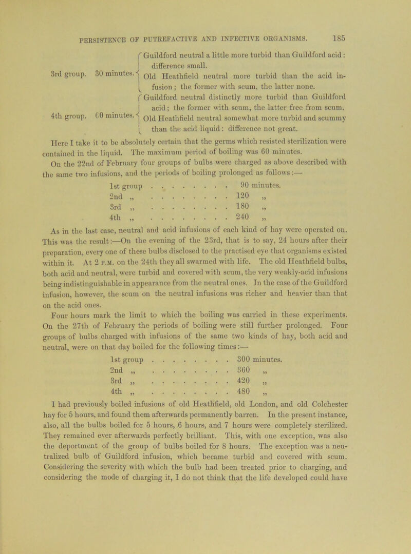 3rd group. 4th group. 30 minutes. < r 60 minutes. ^ I I Guildford neutral a little more turbid than Guildford acid : difference small. Old Heathfield neutral more turbid than the acid in- fusion ; the former with seum, the latter none. Guildford neutral distinctly more turbid than Guildford acid; the former with scum, the latter free from seum. Old Heathfield neutral somewhat more turbid and scummy than the acid liquid: difference not great. Here I take it to be absolutely certain that the germs which resisted sterilization were contained in the liquid. The maximum period of boiling was 60 minutes. On the 22nd of February four groups of bulbs were charged as above described with the same two infusions, and the periods of boiling prolonged as follows:— 1st group 2nd „ 3rd „ 4th „ 90 minutes. 120 „ 180 „ 240 „ As in the last case, neutral and acid infusions of each kind of hay were operated on. This was the result:—On the evening of the 23rd, that is to say, 24 hours after their preparation, every one of these bulbs disclosed to the practised eye that organisms existed within it. At 2 i’.M. on the 24th they all swarmed with life. The old Heathfield bulbs, both acid and neutral, were turbid and covered with scum, the very weakly-acid infusions being indistinguishable in appearance from the neutral ones. In the case of the Guildford infusion, however, the scum on the neutral infusions was richer and heavier than that on the acid ones. Four hours mark the limit to which the boiling was carried in these experiments. On the 27th of February the periods of boiling were still further prolonged. Four groups of bulbs chained with infusions of the same two kinds of hay, both acid and neutral, were on that day boiled for the following times:— 1st group 300 minutes. 2nd „ 360 „ 3rd „ 420 „ 4th „ 480 „ 1 had previously boiled infusions of old Heathfield, old London, and old Colchester hay for 5 hours, and found them afterwards permanently barren. In the present instance, also, all the bulbs boiled for 5 hours, 6 hours, and 7 hours were completely sterilized. They remained ever aftenvards perfectly brilliant. This, with one exception, was also the deportment of the group of bulbs boiled for 8 hours. The exception was a neu- tralized bulb of Guildford infusion, which became turbid and covered with scum. Considering the severity with which the bulb had been treated prior to charging, and considering the mode of charging it, I do not think that the life developed could have