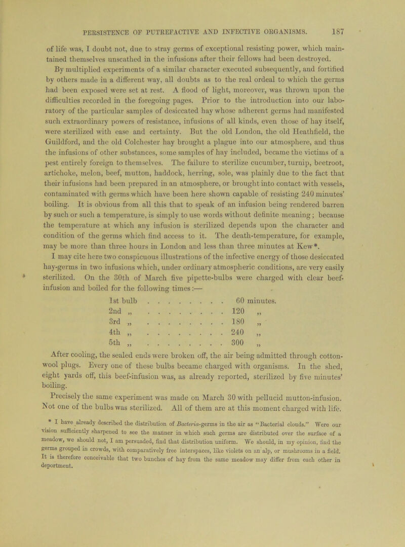 of life was, I doubt not, due to stray germs of exceptional resisting power, which main- tained themselves unscathed in the infusions after their fellows had been destroyed. By multiplied experiments of a similar character executed subsequently, and fortified by others made in a different way, all doubts as to the real ordeal to which the germs had been exposed were set at rest. A flood of light, moreover, was thrown upon the difficulties recorded in the foregoing pages. Prior to the introduction into our labo- ratory of the particular samples of desiccated hay whose adherent germs had manifested such extraordinary powers of resistance, infusions of all kinds, even those of hay itself, were sterilized with ease and certainty. But the old London, the old Ileathfield, the Guildford, and the old Colchester hay brought a plague into our atmosphere, and thus the infusions of other substances, some samples of hay included, became the victims of a pest entirely foreign to themselves. The failure to sterilize cucumber, turnip, beetroot, artichoke, melon, beef, mutton, haddock, herring, sole, was plainly due to the fact that their infusions had been prepared in an atmosphere, or brought into contact with vessels, contaminated with germs which have been here shown capable of resisting 240 minutes’ boilhig. It is obvious from all this that to speak of an infusion being rendered barren by such or such a temperature, is simply to use words without definite meaning; because the temperature at which any infusion is sterilized depends upon the character and condition of the germs which find access to it. The death-temperature, for example, may be more than three hours in London and less than three minutes at Kew*. I may cite here two conspicuous illustrations of the infective energy of those desiccated hay-germs in two infusions which, under ordinary atmospheric conditions, are very easily sterilized. On the 30th of March five pipette-bulbs were charged with clear beef- infusion and boiled for the following times:— 1st bulb .... 2nd „ .... .... 120 >5 3rd „ .... .... 180 4th „ .... .... 240 5» 5th „ .... .... 300 JJ After cooling, the sealed ends were broken off, the air being admitted through cotton- wool plugs. Every one of these bulbs became charged w'ith organisms. In the shed, eight yards off, this beef-infusiou was, as already reported, sterilized by five minutes’ boiling. Precisely the same experiment was made on March 30 with pellucid mutton-infusion. Not one of the bulbs was sterilized. All of them are at this moment charged with life. I have already described the distribution of BacUria-geims in the air as “Bacterial clouds.” Were our vision sufficiently sharpened to see the manner in which such germs are distributed over the surfuco of a meadow, wo should not, I am persuaded, find that distribution uniform. Wo should, in my opinion, find the germs grouped in crowds, with comparatively free interspaces, like violets on an aJi), or mushrooms in a field. It is therefore concoivablo that two bunches of hay from the same meadow may differ from each other in deportment.