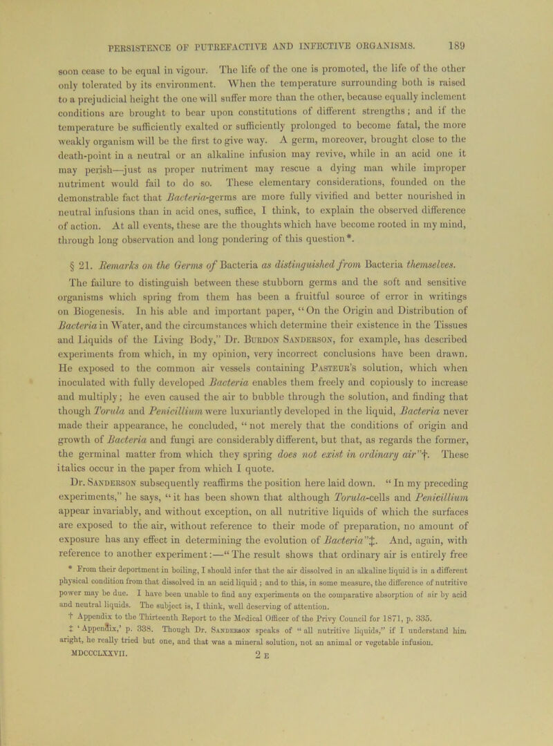 soon cease to be equal in vigour. The life of the one is promoted, the life of the other only tolerated by its environment. When the temperature surrounding both is raised to a prejudicial height the one will suffer more than the other, because equally inclement conditions are brought to bear upon constitutions of different strengths; and if the temperature be sufficiently exalted or sufficiently prolonged to become fatal, the more weakly organism will be the first to give way. A germ, moreover, brought close to the death-point in a neutral or an alkaline infusion may revive, while in an acid one it may perish—just as proper nutriment may rescue a dying man while improper nutriment would fail to do so. These elementary considerations, founded on the demonstrable fact that Jiacteria-germs iire more fully vivified and better nourished in neutral infusions than in acid ones, suffice, 1 think, to explain the observed difference of action. At all events, these are the thoughts which have become rooted in my mind, through long obseiTation and long pondering of this question*. § 21. Bemarks on the Germs o/Bacteria as distinguished from Bacteria themselves. The failure to distinguish between these stubborn germs and the soft and sensitive organisms which spring from them has been a fruitful source of error in writings on Biogenesis. In his able and important paper, “On the Origin and Distribution of Bacteria in Water, and the circumstances which determine their existence in the Tissues and Liquids of the Living Body,” Dr. Burdon S.vnderson, for example, has described experiments from which, in my opinion, very incorrect conclusions have been drawn. He exposed to the common air vessels containing Pasteur’s solution, which when inoculated with fully developed Bacteria enables them freely and copiously to increase and multiply; he even caused the air to bubble through the solution, and finding that though To/'ttZfi! and Penicillitimwere luxuriantly developed in the liquid. Bacteria never made their appearance, he concluded, “ not merely that the conditions of origin and growtli of Bacteria and fungi are considerably different, but that, as regards the former, the germinal matter from which they spring does not exist in ordinary air’f. These italics occur in the paper from tvhich I quote. Dr. Sanderson subsequently reaffirms the position here laid down. “ In my preceding experiments,” he says, “ it has been shown that although Torula-coWs and Fenicillium appear invariably, and without exception, on all nutritive liquids of which the surfaces are exposed to the air, without reference to their mode of preparation, no amount of exposure has any effect in determining the evolution of Bacteria”%. And, again, with reference to another experiment:—“ The result show's that ordinary air is entirely free • From their deportment in boiling, I should inter that the air dissolved in on alkaline liquid is in a diflerent physical condition from that dissolved in an acid liquid; and to this, in some measure, the difference of nutritive power may ho due. I have been unable to find any experiments on the comparative absorption of air by acid and neutral liquids. The subject is, I think, well deserving of attention. f Appendix to the Thirteenth Report to the Medical Officer of the Privy Council for 1871, p. 335. f ’ AppenSix,' p. 338. Though Dr. Sanderson speaks of “ all nutritive liquids,” if I uudorstand him aright, he really tried but one, and that was a mineral solution, not an animal or vegetable infusion. MDCCCLAICVII. 2 E