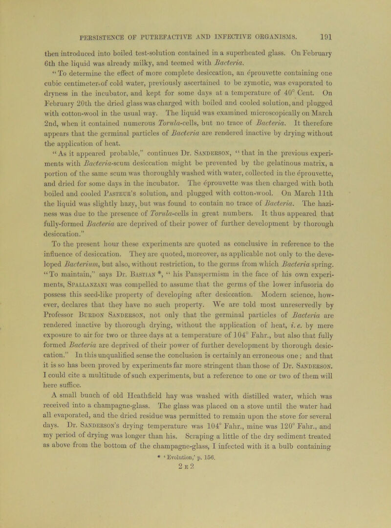 then introduced into boiled test-solution contained in a superheated gloss. On Februaiy 6th the liquid was already milky, and teemed with Bacteria. “ To determine tlie effect of more complete desiccation, an eprouvette containing one cubic centimeter.of cold water, previously ascertained to be zymotic, was evaporated to dryness in the incubator, and kept for some days at a temperature of 40° Cent. On February 20th the dried glass was charged with boiled and cooled solution, and plugged with cotton-wool in the usual way. The liquid was examined microscopically on March 2nd, when it contained numerous ToruIa-ceWs, but no trace of Bacteria. It therefore appears that the germinal particles of Bacteria are rendered inactive by drying without the application of heat. “As it appeared probable,” continues Dr. Sanderson, “that in the previous experi- ments w’ith Bactcria-scxnn desiccation might be prevented by the gelatinous matrix, a portion of the same scum was thoroughly washed with water, collected in the eprouvette, and dried for some days in the incubator. The eprouvette was then charged with both boiled and cooled Pasteur’s solution, and plugged with cotton-wool. On March 11th the liquid was slightly hazy, but was found to contain no trace of Bacteria. The hazi- ness was due to the presence of Torula-caWs in great numbers. It thus appeared that fuUy-formed Bacteria are deprived of their power of further development by thorough desiccation.” To the present hour these experiments are quoted as conclusive in reference to the influence of desiccation. They are quoted, moreover, as applicable not only to the de\ e- loped Bacterium, but also, without restriction, to the germs from which Bacteria spring. “To maintain,” says Dr. Bastian *, “ his Panspermism in the face of his own experi- ments, Spallanzani was compelled to assume that the germs of the lower infusoria do possess this seed-like property of developing after desiccation. Modern science, how- ever, declares that they have no such property. We are told most unreservedly by Professor Burdon Sanderson, not only that the germinal particles of Bacteria are rendered inactive by thorough drying, without the application of heat, i. e. by mere exposure to air for two or three days at a temperature of 104° Fahr., but also that fully formed Bacteria are deprived of their power of further development by thorough desic- cation.” In this unqualified sense the conclusion is certainly an erroneous one ; and that it is so has been proved by experiments far more stringent than those of Dr. Sanderson. I could cite a multitude of such experiments, but a reference to one or rivo of them will here suffice. A small bunch of old Heathfield hay was washed with distilled water, w'hich was received into a champagne-glass. The glass was placed on a stove until the water had all evaporated, and the dried residue was permitted to remain upon the stove for several days. Dr. Sanderson’s drying temperature was 104° Fahr., mine was 120° Fahr., and my period of drying was longer than his. Scraping a little of the dry sediment treated as above from the bottom of the champagne-glass, I infected with it a bulb containing * ‘ Evolution/ p. 160. 2e2