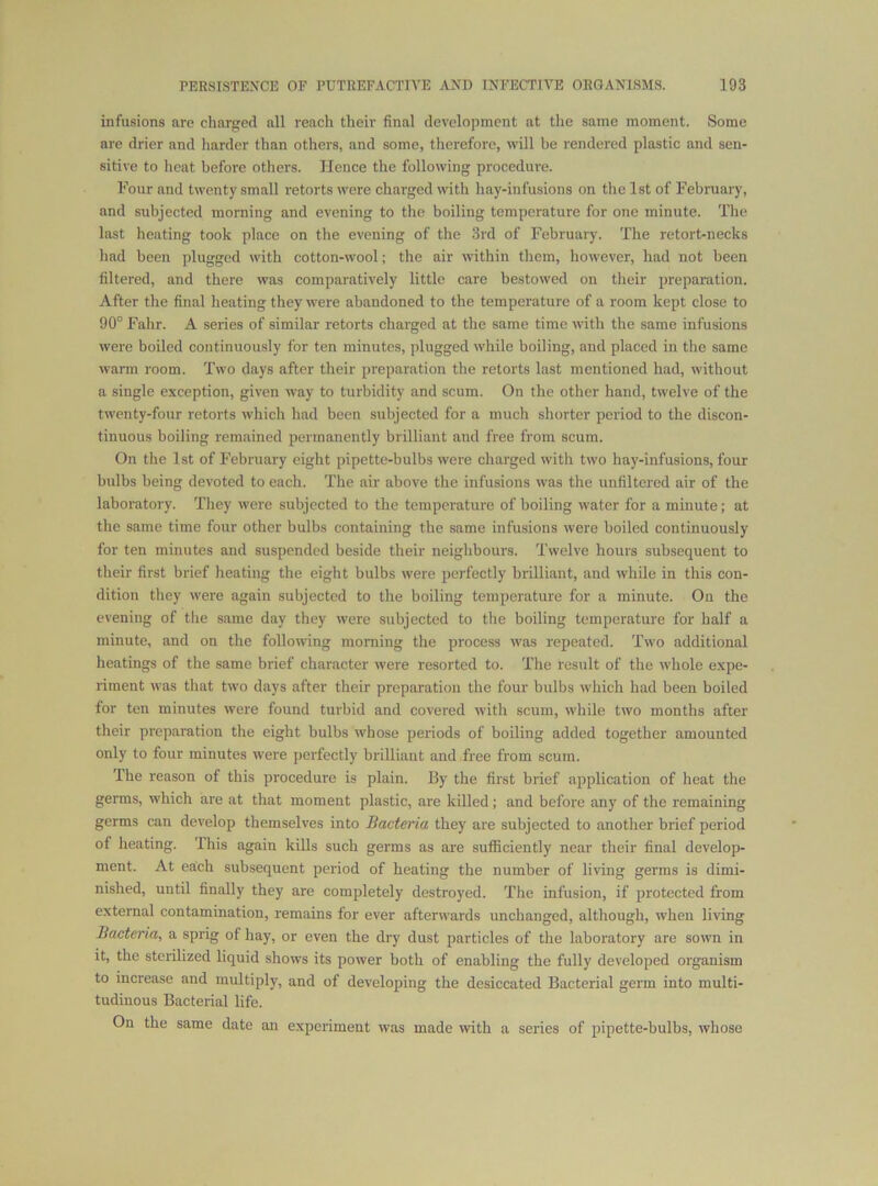 infusions are charged all reach their final development at the same moment. Some are drier and harder than others, and some, therefore, will be rendered plastic and sen- sitive to heat before others. Hence the following procedure. Four and twenty small retorts were charged with hay-infusions on the 1st of February, and subjected morning and evening to the boiling temperature for one minute. The last heating took place on the evening of the 3rd of February. The retort-necks had been plugged with cotton-wool; the air within them, however, had not been filtered, and there was comparatively little care bestowed on their preparation. After the final heating they were abandoned to the temperature of a room kept close to 90° Fahr. A series of similar retorts charged at the same time with the same infusions were boiled continuously for ten minutes, plugged while boiling, and placed in the same warm room. Two days after their preparation the retorts last mentioned had, without a single exception, given way to turbidity and scum. On the other hand, twelve of the twenty-four retorts which had been subjected for a much shorter period to the discon- tinuous boiling remained permanently brilliant and free from scum. On the 1st of February eight pipette-bulbs were charged with two hay-infusions, four bulbs being devoted to each. The air above the infusions was the unfiltered air of the laboratory. They were subjected to the temperature of boiling water for a minute; at the same time four other bulbs containing the same infusions were boiled continuously for ten minutes and suspended beside their neighbours. Twelve hours subsequent to their first brief heating the eight bulbs were perfectly brilliant, and while in this con- dition they were again subjected to the boiling temperature for a minute. On the evening of the same day they were subjected to the boiling temperature for half a minute, and on the following morning the process was repeated. Two additional heatings of the same brief character were resorted to. The result of the whole expe- riment was that two days after their preparation the four bulbs which had been boiled for ten minutes were found turbid and covered with scum, while two months after their preparation the eight bulbs whose periods of boiling added together amounted only to four minutes were perfectly brilliant and free from scum. The reason of this procedure is plain. By the first brief application of heat the germs, which are at that moment plastic, are killed; and before any of the remaining germs can develop themselves into Bacteria they are subjected to another brief period of heating. This again kills such germs as are sufficiently near their final develop- ment. At each subsequent period of heating the number of living germs is dimi- nished, until finally they are completely destroyed. The infusion, if protected from external contamination, remains for ever afterwards unchanged, although, when living Bacteria, a sprig of hay, or oven the dry dust particles of the laboratory are sown in it, the sterilized liquid shows its power both of enabling the fully developed organism to increase and multiply, and of developing the desiccated Bacterial germ into multi- tudinous Bacterial life. On the same date an experiment was made with a series of pipette-bulbs, whose