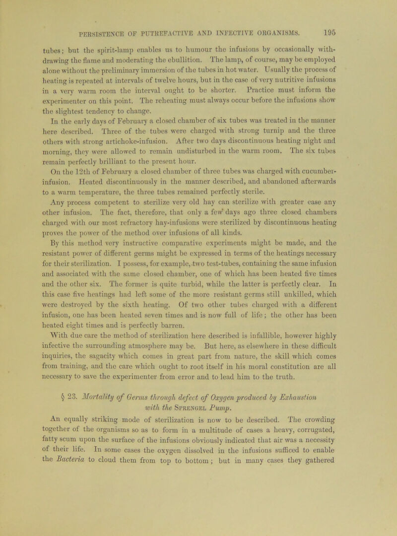tubes; but the spirit-lamp enables us to humour the infusions by occasionally with- drawing: the flame and moderating the ebullition. The lamp, of course, may be employed alone without the preliminary immersion of the tubes in hot water. Usually the process of heating is repeated at intervals of twelve hours, but in the case of very nutritive infusions in a very warm room the interval ought to be shorter. Practice must inform the e.xperimentcr on this point. The reheating must always occur before the infusions show the slightest tendency to change. In the early days of February a closed chamber of six tubes was treated in the manner here described. Three of the tubes w'ere charged w'ith strong turnip and the three others with strong artichoke-infusion. After two days discontinuous heating night and morning, they were allowed to remain undisturbed in the warm room. The six tubes remain perfectly brilliant to the present hour. On the 12th of February a closed chamber of three tubes was charged with cucumber- infusion. Heated discontinuously in the manner described, and abandoned afterwards to a warm temperature, the three tubes remained perfectly sterile. Any process competent to sterilize very old hay can sterilize with greater ease any other infusion. The fact, therefore, that only a few' days ago three closed chambers clrarged with our most refractory hay-infusions were sterilized by discontinuous heating proves the power of the method over infusions of all kinds. 13y this method very instructive comparative experiments might be made, and the resistant pow’cr of different germs might bo expressed in terms of the heatings necessary for their sterilization. I possess, for example, two test-tubes, containing the same infusion and associated with the same closed chamber, one of which has been heated five times and the other six. The former is quite turbid, while the latter is perfectly clear. In this case five heatings had left some of the more resistant germs still unkilled, which were destroyed by the sixth heating. Of two other tubes charged with a different infusion, one has been heated seven times and is now full of life; the other has been heated eight times and is perfectly baiTen. With due care the method of sterilization here described is infallible, however highly infective the surrounding atmosphere may be. But here, as elsewhere in these difficult inquiries, the sagacity which comes in great part from nature, the skill which comes from training, and the care which ought to root itself in his moral constitution are all necessary to save the experimenter from error and to lead him to the truth. § 23. MoHality of Germs through defect of Oxygen produced by Exhaustion with the Sprengel Pump. An equally striking mode of sterilization is now to be described. The crowding together of the organisms so as to form in a multitude of cases a heavy, corrugated, fatty scum upon the surface of the infusions obviously indicated that air was a necessity of their life. In some cases the oxygen dissolved in the infusions sufficed to enable the Bacteria to cloud them from top to bottom ; but in many cases they gathered