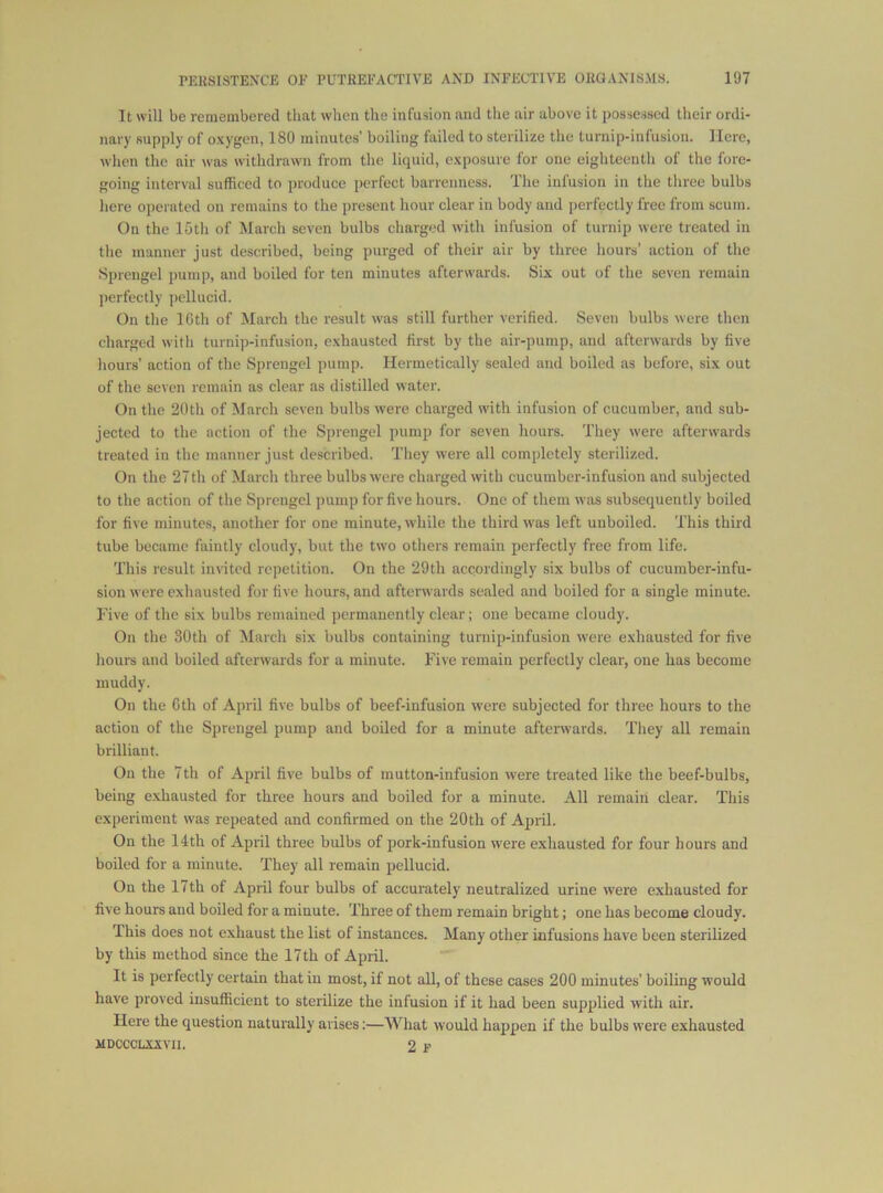 It will be remembered that when the infusion and the air above it possessed their ordi- nary supply of oxygen, 180 minutes’ boiling failed to sterilize the turnip-infusion. Here, when the air was withdrawn! from the liquid, exposure for one eighteenth of the fore- going interval sufficed to produce perfect barrenness. The infusion in the three bulbs here operated on remains to the present hour clear in body and perfectly free from scum. On the 15th of March seven bulbs charged with infusion of turnip were treated in the manner just described, being purged of their air by three hours’ action of the Sprengel pump, and boiled for ten minutes afterwards. Six out of the seven remain jierfectly pellucid. On the IGth of March the result w'as still further verified. Seven bulbs were then charged with turnip-infusion, exhausted first by the air-pump, and afterwards by five hours’ action of the Sprengel pump. Hermetically sealed and boiled as before, six out of the seven remain as clear as distilled water. On the 20th of March seven bulbs were charged with infusion of cucumber, and sub- jected to the action of the Sprengel pump for seven hours. They were afterwards treated in the manner just described. They w^ere all completely sterilized. On the 27 th of March three bulbs were charged with cucumber-infusion and subjected to the action of the Sprengel pump for five hours. One of them was subsequently boiled for five minutes, another for one minute, while the third was left unboiled. This third tube became faintly cloudy, but the two others remain perfectly free from life. This result invited repetition. On the 29th accordingly six bulbs of cucumber-infu- sion were exhausted for five hours, and aftenvards sealed and boiled for a single minute. Five of the six bulbs remained permanently clear; one became cloudy. On the 30th of March six bulbs containing turnip-infusion were exhausted for five hours and boiled afterwards for a minute. Five remain perfectly clear, one has become muddy. On the Gth of April five bulbs of beef-infusion were subjected for three hours to the action of the Sprengel pump and boiled for a minute afterwards. They all remain brilliant. On the 7th of April five bulbs of mutton-infusion were treated like the beef-bulbs, being e.xhausted for three hours and boiled for a minute. All remain clear. This experiment was repeated and confirmed on the 20th of April. On the 14th of April three bulbs of pork-infusion were exhausted for four hours and boiled for a minute. They all remain pellucid. On the 17th of April four bulbs of accurately neutralized urine were exhausted for five hours and boiled for a minute. Three of them remain bright; one has become cloudy. This does not exhaust the list of instances. Many other infusions have been sterilized by this method since the 17th of April. It is perfectly certain that iu most, if not all, of these cases 200 minutes’ boiling would have proved insufficient to sterilize the infusion if it had been supplied with air. Here the question naturally arises:—What would happen if the bulbs were exhausted MDCCCLXXVll. 2 E
