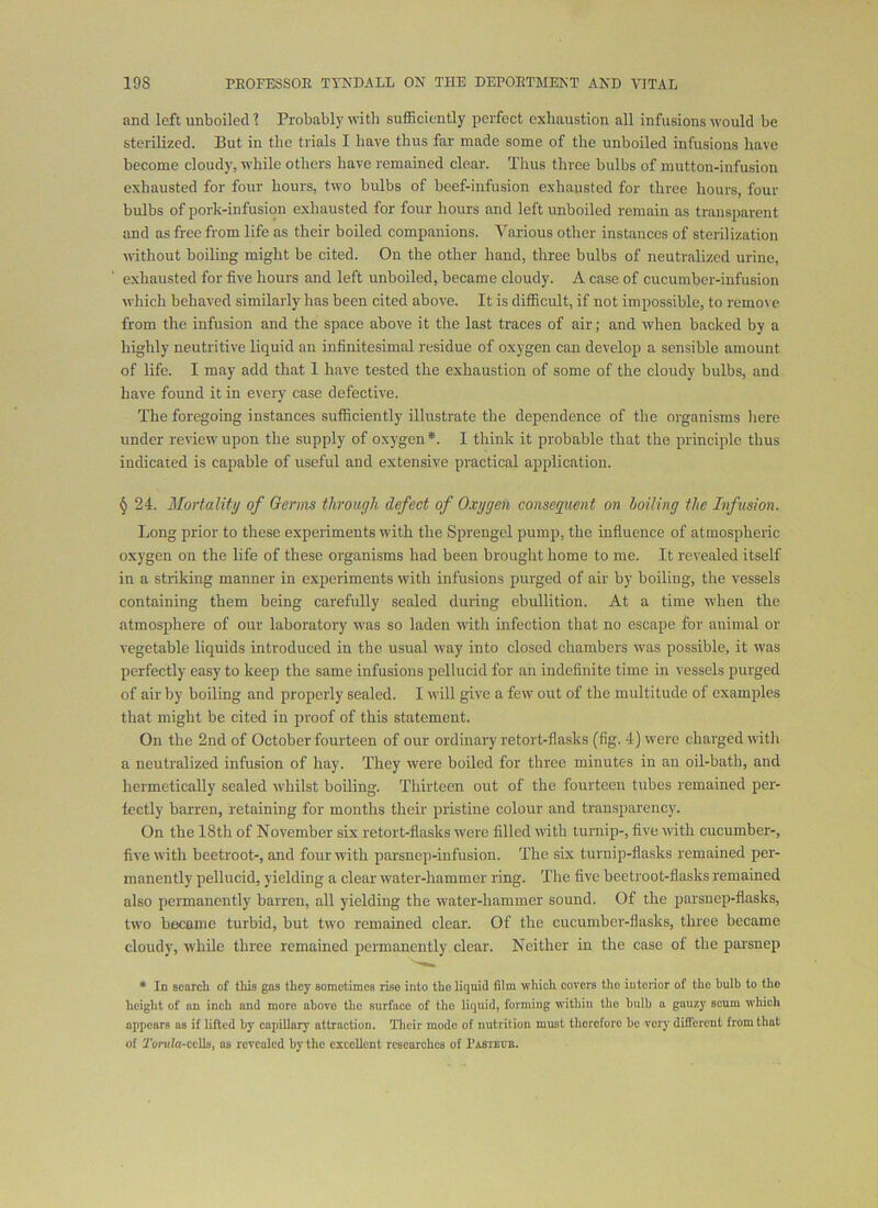 and left unboiled 1 Probably with sufficiently perfect exhaustion all infusions would be sterilized. But in the trials I have thus far made some of the unboiled infusions have become cloudy, while others have remained clear. Thus three bulbs of mutton-infusion exhausted for four hours, two bulbs of beef-infusion exhausted for three hours, four bulbs of pork-infusion exhausted for four hours and left unboiled remain as transparent and as free from life as their boiled companions. Various other instances of sterilization without boiling might be cited. On the other hand, three bulbs of neutralized urine, exhausted for five hours and left unboiled, became cloudy. A case of cucumber-infusion which behaved similarly has been cited above. It is difficult, if not impossible, to remove from the infusion and the space above it the last traces of air; and when backed by a highly neutritive liquid an infinitesimiil residue of oxygen can develop a sensible amount of life. I may add that 1 have tested the exhaustion of some of the cloudy bulbs, and have found it in every case defective. The foregoing instances sufficiently illustrate the dependence of the organisms here under review' upon the supply of oxygen *. I think it probable that the principle thus indicated is capable of useful and extensive practical application. § 24. Mortality of Germs through defect of Oxygen consequent on boiling the Infision. Long prior to these experiments with the Sprengel pump, the influence of atmospheric oxygen on the life of these organisms had been brought home to me. It revealed itself in a striking manner in experiments with infusions purged of air by boiling, the vessels containing them being carefully sealed during ebullition. At a time when the atmosphere of our laboratory was so laden witli infection that no escape for animal or vegetable liquids introduced in the usual way into closed chambers was possible, it was perfectly easy to keep the same infusions pellucid for an indefinite time in vessels purged of air by boiling and properly sealed. I will give a few out of the multitude of examples that might be cited in proof of this statement. On the 2nd of October fourteen of our ordinary retort-flasks (fig. 4) were charged witli a neutralized infusion of hay. They were boiled for three minutes in au oil-bath, and hermetically sealed whilst boiling. Thirteen out of the fourteen tubes remained per- lectly barren, retaining for months their pristine colour and transparency. On the 18th of November six retort-flasks were tilled with luniip-, tive with cucumber-, tive with beetroot-, and four with parsnep-infusion. The six turnip-flasks remained per- manently pellucid, yielding a clear water-hammer ring. The five beetroot-flasks remained also peiTQanently barren, all yielding the water-hammer sound. Of the parsnep-flasks, two became turbid, but tw'o remained clear. Of the cucumber-flasks, three became cloudy, while three remained permanently clear. Neither in the case of the parsnep * In Bcarcli of this gas they somotimes rise into tho liquid film which covers tho interior of tho bulb to tho height of an inch and more above the surface of tho liquid, forming within the bulb a gauzy scum which apijcars as if lifted by capillary attraction. Their mode of nutrition must therefore be very different from that of 2'orMfa-ccUs, as revealed by the excellent researches of rASiEUB.