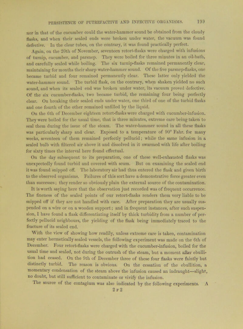nor in that of the cucumber could tlic water-hammer sound be obtained from the cloudy flasks, and when their sealed ends were broken under water, the vacuum was found defective. In the clear tubes, on the contrary, it was found practically perfect. Again, on the 20th of November, seventeen retort-flasks were charged with infusions of turnip, cucumber, and parsnep. They were boiled for three minutes in an oil-bath, and carefully sealed while boiling. The six turnip-flasks remained permanently clear, maintaining for months their sharp water-hammer sound. Of the five parsnep-fliisks, one became turbid and four remained permanently clear. These latter only yielded the water-hammer sound. The turbid flask, on the contrary, when shaken yielded no such sound, and when its sealed end was broken under water, its vacuum proved defective. Of the six cucumber-flasks, two became turbid, the remaining four being perfectly clear. On breaking their sealed ends under water, one tliird of one of the turbid flasks and one fourth of the other remained unfilled by the liquid. On the Cth of December eighteen retort-flasks were charged with cucumber-infusion. They were boiled for the usual time, that is three minutes, extreme care being taken to seal them during the issue of the steam. The water-hammer sound in all these flasks was particularly sharp and clear. Exposed to a temperature of 90° Fahr. for many weeks, seventeen of them remained perfectly pellucid; while the same infusion in a sealed bulb with filtered air above it and dissolved in it swarmed with life after boiling for sixty times the interval here found effectual. On the day subsequent to its preparation, one of these well-exhausted flasks was unexpectedly found turbid and covered %vith scum. But on examining the sealed end it was found snipped off. The laboratory air had thus entered the flask and given birth to the observed organisms. Failures of this sort have a demonstrative force greater even than successes; they render so obviously plain the external source of the contamination. It is worth saying here that the observation just recorded was of frequent occuiTence. The fineness of the sealed points of our retort-flasks renders them very liable to be snipped off if they are not handled with care. After preparation they are usually sus- pended on a wire or on a wooden support; and in frequent instances, after such suspen- sion, I have found a flask differentiating itself by thick turbidity from a number of per- fectly pellucid neighbours, the yielding of the flask being immediately traced to the fracture of its sealed end. With the view of showing how readily, unless extreme care is taken, contamination may enter hermetically sealed vessels, the following experiment was made on the 6th of December. Four retort-flasks were charged with the cucumber-infusion, boiled for the usual time and sealed, not during the outrush of the steam, but a moment after ebulli- tion had ceased. On the 9th of December three of these four flasks were faintly but distinctly turbid. The reason is obvious. On the cessation of the ebullition, a momentary condensation of the steam above the infusion caused an indraught—slight, no doubt, but still sufficient to contaminate or vivify the infusion. The source of the contagium was also indicated by the following experiments. A 2p2