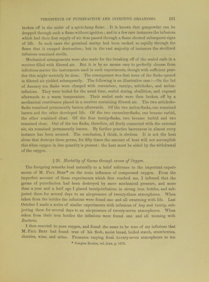 broken off in the midst of a spirit-lamp flame. It is known that gunpowder can be dropped through such a flame without ignition ; and in a few rare instances the infusions wliich had their first supply of air thus passed through a flame showed subsequent signs of life. Tn such cases the germinal matter had been sucked so rapidly through the flame that it cscapcil destruction; but in the vast majority of instances the sterilized infusions remained sterile. Mechanical aiTangcmcnts were also made for the breaking off of the sealed ends in a receiver filled with filtered air. But it is by no means easy to perfectly cleanse from infectious matter the instruments used in such c.xperiments, though with sufficient prac- tice this might certainly be done. The consequence was that some of the flasks opened in filtered air yielded subsequently. The following is an illustrative case:—On the 3rd of January ten flasks were charged with cucumber-, turnip-, artichoke-, and melon- infusions. They were boiled for the usual time, sealed during ebullition, and exposed afterwards to a warm temperature. Their scaled ends were then broken off by a mechanical contrivance placed in a receiver containing filtered air. The two artichoke- flasks remained permanently barren afterwards. Of the two melon-flasks, one remained barren and the other developed life. Of the two cucumber-flasks, one became turbid, the other remained clear. Of the four turnip-flasks, two became turbid and two remained clear. Out of the ten flasks, therefore, all freely connected with the external air, six remained permanently barren. By further practice barrenness in almost every instance has been secured. The conclusion, I think, is obvious. It is not the heat alone that destroys these germs, for fifty times the amount of heat will not accomplish this when oxygen in due quantity is present: the heat must be aided by the withdrawal of the oxygen. § 26. Mortality of Germs through excess of Oxygen. The foregoing remarks lead naturally to a brief reference to the important experi- ments of M. Paul Beet* on the toxic influence of compressed oxygen. From the imperfect account of these experiments which first reached me, I inferred that the germs of putrefaction had been destroyed by mere mechanical pressure, and more than a year and a half ago I placed turnip-infusions in strong iron bottles, and sub- jected them for several days to an au’-pressure of twenty-three atmospheres. When taken from the bottles the infusions were found one and all swarming with life. Last October I made a series of similar experiments with infusions of hay and turnip, sub- jecting them for several days to an air-pressure of twenty-seven atmospheres. When taken from their iron bottles the infusions were found one and all teeming with Bacteria. I then resorted to pure oxygen, and found the same to be true of my infusions that M. Paul Bert had found true of his flesh, moist bread, boiled starch, strawberries, cheiTics, wine, and urine. Pressures varying from twenty-seven atmospheres to ten • Comptca Rendus, vol. Ixxx. p. 1579.