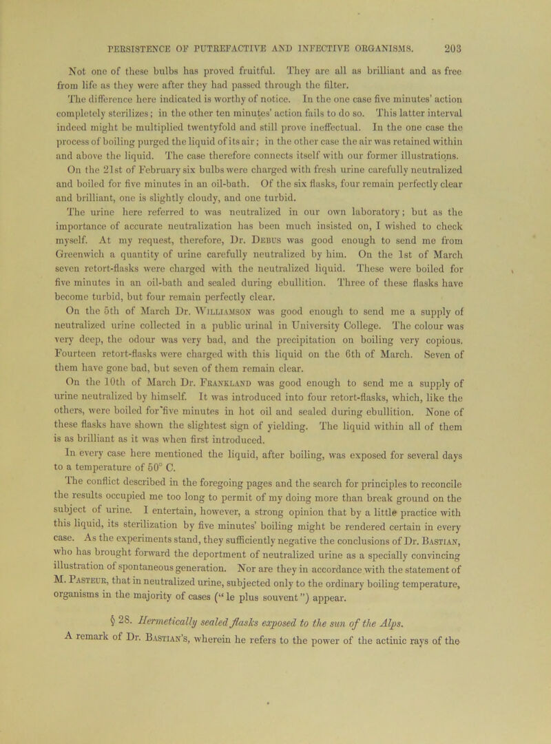 Not one of these bulbs has proved fruitful. They are all as brilliant and as free from life ns they were after they had passed through the filter. The difference here indicated is worthy of notice. In the one case five minutes’ action completely sterilizes; in the other ten minutes’ action fails to do so. This latter interval indeed might be multiplied twentyfold and still prove ineffectual. In the one case the process of boiling purged the liquid of its air; in the other case the air was retained within and above the liquid. 'The case therefore connects itself with our former illustrations. On the 21st of February six bulbs were charged with fresh urine carefully neutralized and boiled for five minutes in an oil-bath. Of the six flasks, four remain perfectly clear and brilliant, one is slightly cloudy, and one turbid. The urine here referred to was neutralized in our own laboratory; but as the importance of accurate neutralization has been much insisted on, 1 wished to check myself. At my request, therefore, Dr. Debus was good enough to send me from Greenwich a quantity of urine carefully neutralized by him. On the 1st of March seven retort-flasks wore charged with the neutralized liquid. These were boiled for five minutes in an oil-bath and sealed during ebullition. Three of these flasks have become turbid, but four remain perfectly clear. On the 5th of March Dr. Willi.vmson was good enough to send me a supply of neutralized urine collected in a public urinal in University College. The colour was very deep, the odour was very bad, and the precipitation on boiling very copious. Fourteen retort-flasks were charged with this liquid on the 6th of March. Seven of them have gone bad, but seven of them remain clear. On the 10th of March Dr. Feanklaxd was good enough to send me a supply of urine neutralized by himself It was introduced into four retort-flasks, which, like the others, were boiled for'five minutes in hot oil and sealed during ebullition. None of these flasks have shown the slightest sign of yielding. The liquid within all of them is as brilliant as it was when first introduced. In every case here mentioned the liquid, after boiling, was exposed for several days to a temperature of 50° C. the conflict described in the foregoing pages and the search for principles to reconcile the results occupied me too long to permit of my doing more than break ground on the subject of urine. I entertain, however, a strong opinion that by a little practice with this liquid, its sterilization by five minutes’ boiling might be rendered certain in every case. As the experiments stand, they sufficiently negative the conclusions of Dr. Bastian, who has brought forward the deportment of neutralized urine as a specially convincing illustration of spontaneous generation. Nor are they in accordance with the statement of M. Pasteue, that in neutralized urine, subjected only to the ordinary boiling temperature, organisms in the majority of cases (“le plus souvent”) appear. § 28. Hermetically sealed Jlaslcs exposed to the sun of the Alps. A remark of Dr. B.vstian’s, wherein he refers to the power of the actinic rays of the