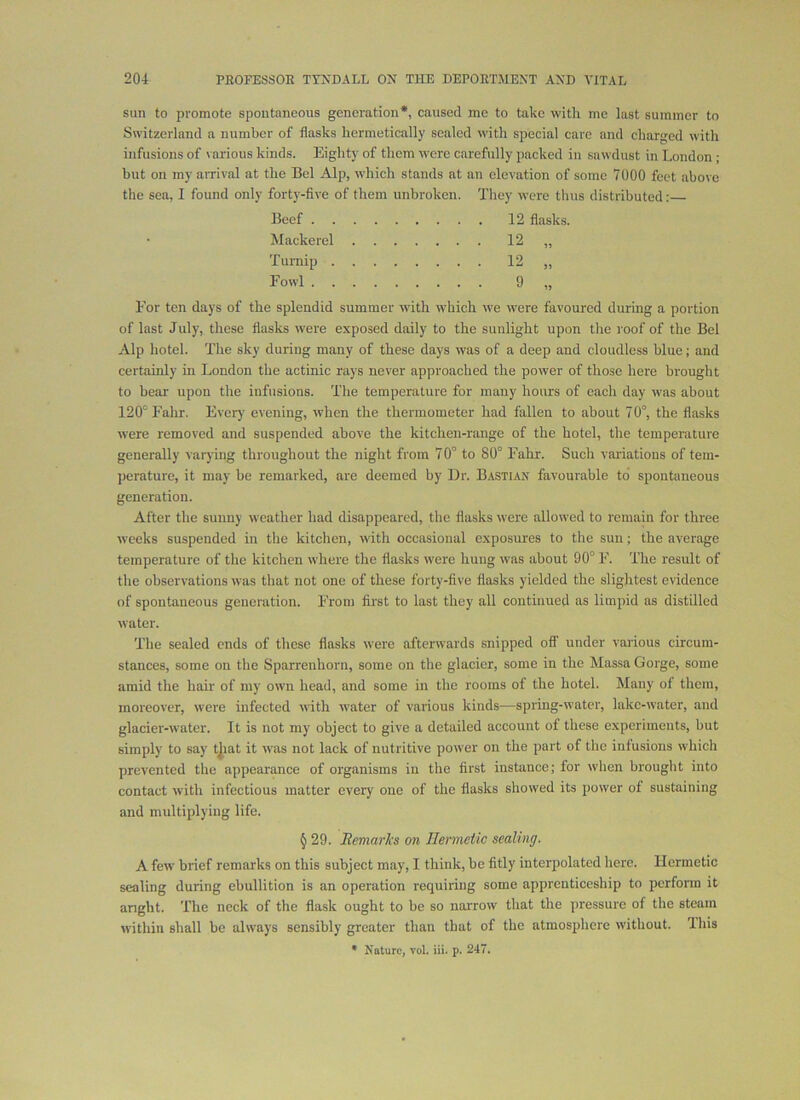 sun to promote spontaneous generation*, caused me to take witli me last summer to Switzerland a number of flasks hermetically sealed with special care and charged with infusions of various kinds. Eighty of them were carefully packed in sawdust in London ; but on my arrival at the Bel Alp, which stands at an elevation of some 7000 feet above the sea, I found only forty-five of them unbroken. They were thus distributed: Beef 12 flasks. Mackerel 12 „ Turnip 12 „ Eowl 9 ij For ten days of the splendid summer with which we were favoured during a portion of last July, these flasks were exposed daily to the sunlight upon tlie roof of the Bel Alp hotel. The sky during many of these days was of a deep and cloudless blue; and certainly m London the actinic rays never approached the power of those here brought to bear upon the infusions. The temperature for many hours of each day was about 120° Fahr. Every evening, when the thermometer had fallen to about 70°, the flasks were removed and suspended above the kitchen-range of the hotel, the temperature generally varying throughout the night from 70° to 80° Fahr. Such variations of tem- perature, it may be remarked, are deemed by Dr. Bastian favourable to spontaneous generation. After the sunny weather had disappeared, the flasks were allowed to remain for three weeks suspended in the kitchen, with occasional exposures to the sun; the average temperature of tlie kitchen where the flasks were hung was about 90° F. The result of the observations was that not one of these forty-five flasks yielded the slightest evidence of spontaneous generation. From first to last they all continued ns limpid as distilled water. The sealed ends of these flasks were afterwards snipped OS' under various circum- stances, some on the Sparrenhorn, some on the glacier, some in the Massa Gorge, some amid the hair of my own head, and some in the rooms of the hotel. Many of them, moreover, were infected with water of various kinds—spring-water, lake-water, and glacier-water. It is not my object to give a detailed account of these experiments, but simply to say tjiat it was not lack of nutritive power on the part of the infusions which prevented the appearance of organisms in the first instance; for when brought into contact with infectious matter every one of the flasks showed its power of sustaining and multiplying life. § 29. Itemarks on Hermetic sealing. A few brief remarks on this subject may, I think, be fitly interpolated here. Hermetic sealing during ebullition is an operation requiring some apprenticeship to perform it anght. The neck of the flask ought to be so narrow that the pressure of the steam within shall be always sensibly greater than that of the atmosphere without, lliis • Nature, vol. iii. p. 247.