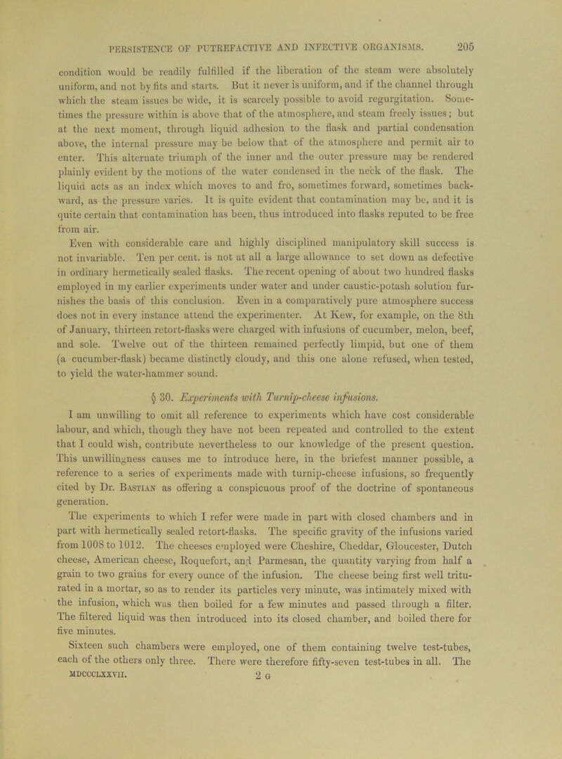 condition would bo readily fulfilled if the liberation of the steam were absolutely uniform, and not by fits and starts. But it never is uniform, and if the channel through wliich the steam issues be wide, it is scarcely possible to avoid regurgitation. Some- times the pressure within is above that of the atmosphere, and steam freely issues; but at the ne.xt moment, through liquid adhesion to the flask and partial condensation above, the internal pressure may be below that of the atmosphere and permit air to enter. This alternate triumph of the inner and the outer pressure may be rendered plainly evident by the motions of the water condensed in the neck of the flask. The liquid acts as an index which moves to and fro, sometimes forward, sometimes back- ward, as the pressure varies. It is quite evident that contamination may be, and it is quite certain that contamination has been, thus introduced into flasks reputed to be free from air. Even with considerable care and highly disciplined manipulatory skill success is not invariable. Ten per cent, is not at all a large allowance to set down as defective in ordinary liermetically sealed flasks. The recent opening of about two hundred flasks employed in my earlier experimeuts under water and under caustic-potash solution fur- nishes the basis of this conclusion. Even in a comparatively pure atmosphere success does not in every instance attend the experimenter. At Kew, for example, on the Sth of January, thirteen retort-flasks were charged with infusions of cucumber, melon, beef, and sole. Twelve out of the thirteen remained perfectly limpid, but one of them (a cucumber-flask) became distinctly cloudy, and this one alone refused, when tested, to yield the water-hammer sound. § 30. Ex-periments with Turnip-cheese infusions. I am unwilling to omit all reference to experiments which have cost considerable labour, and which, though they have not been repeated and controlled to the extent that I could wish, contribute nevertheless to our knowledge of the present question. This unwillingness causes me to introduce here, in the briefest manner possible, a reference to a series of experiments made with tuimip-cheese infusions, so frequently cited by Dr. Bastian as offering a conspicuous proof of the doctrine of spontaneous generation. The experiments to which I refer were made in part with closed chambers and in part with hermetically sealed retort-flasks. The specific gravity of the infusions varied from 1008 to 1012. The cheeses employed were Cheshire, Cheddar, Gloucester, Dutch cheese, American cheese, Roquefort, and Pai'mesan, the quantity varying from half a grain to two graius for every ounce of the infusion. The cheese being first well tritu- rated in a mortar, so as to render its particles very minute, was intimately mixed with the infusion, which was then boiled for a few minutes and passed through a filter. The filtered liquid was then introduced into its closed chamber, and boiled there for five minutes. Sixteen such chambers were employed, one of them containing twelve test-tubes, each of the others only three. There were therefore fifty-seven test-tubes in all. The MDCCCLXXVII. 2 G