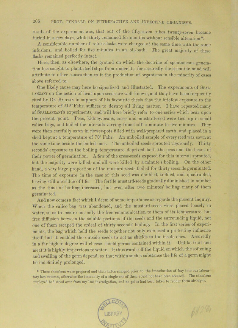result of the experiment was, that out of the fifty-seven tubes twenty-seven became turbid in a few days, while thirty remained for months wdthout sensible alteration*. A considerable number of retort-flasks were charged at the same time with the same infusions, and boiled for five minutes in an oil-bath. The great majority of these flasks remained perfectly intact. Here, then, as elsewhere, the ground on which the doctrine of spontaneous genera- tion has sought to plant itself slips from under it; for assuredly the scientific mind will attribute to other causes than to it the production of organisms in the minority of cases above referred to. One likely cause may here be signalized and illustrated. The experiments of Spai,- LANZANi on the action of heat upon seeds are well known, and they have been frequently cited by Dr. Ba-stfan in support of his favourite thesis that the briefest exposure to the temperature of 212°Fahr. suffices to destroy all living matter. I have repeated many of Spallanzani’s experiments, and will here briefly refer to one series which bear upon the present point. Peas, kidney-beans, cress- and mustard-seed w’ere tied up in small calico bags, and boiled for intervals varying from half a minute to five minutes. They were then carefully sown in flower-pots filled with w'ell-prepared earth, and placed in a shed kept at a temperature of 70° Fahr. An unboiled sample of every seed was somi at the same time beside the boiled ones. The unboiled seeds sprouted vigorously. Thirty seconds’ exposure to the boiling temperature deprived both the peas and the beans of their power of germination. A few of the cress-seeds exposed for this interval sprouted, but the majority were killed, and all were killed by a minute’s boiling. On the other hand, a very large proportion of the mustard-seeds boiled for thirty seconds germinated. The time of exposure in the case of this seed was doubled, trebled, and quadrupled, tearing still a residue of life. The fertile mustard-seeds gradually diminished in number as the time of boiling increased, but even after tw'O minutes’ boiling many of them germinated. And now comes a fact which I deem of some importance as regards the present inquiry. When the calico bag was abandoned, and the mustard-seeds were placed loosely in water, so as to ensure not only the free communication to them of its temperature, but free diffusion between the soluble portions of the seeds and the surrounding liquid, not one of them escaped the ordeal of thirty seconds’ boiling. In the first series of experi- ments, the bag which held the seeds together not oidy exercised a protecting influence itself, but it enabled the outside seeds to act as shields to the inside ones. Assuredly in a far higher degree will cheese shield germs contained within it. Unlike Iruit and meat it is highly impervious to water. It thus wards off the liquid on which the softening and swelling of the genn depend, so that within such a substance the life of a germ might be indefinitely prolonged. • These ehamhere were prepared and their tubes charged prior to the introduction of hay into our lahora- tory last autumn, otherwise the immunity of a single one of them could not have hcen secured. The chambers employed had stood over from my last iuvestigaiion, and no pains had been taken to render them air-tight.