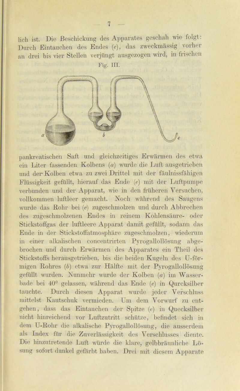 lich ist. Dio Beschickung cles Apparates geschak wie lolgt: Burch Eintauehen des Endes (e), das zweckmassig vorher an drei bis vier Stellen verjiingt ausgezogen wird, in frischen Fig. III. pankreatischen Salt und gleichzeitiges Erwarmen des etwa ein Liter fassenden Kolbens (a) wurde die Luft ausgetrieben und der Kolben etwa zu zwei Drittel mit der faukiissfahigen Flussigkeit gefiillt, bierauf das Elide (e) mit der Luftpnmpe verbunden und der Apparat, wie in den friikeren Yersucken, vollkommen luftleer gemacbt. Nocli wahrend des Saugens wurde das Rohr bei (e) zugescbmolzen und durcb Abbrecken des zugeschmolzenen Endes in reinem Koblensaure- oder Stickstotfgas der luftleere Apparat damit gefiillt, sodann das Elide in der Stickstoffatmosphare zugescbmolzen, wiederum in einer alkabschen concentrirten Pyrogallollosung abge- brochen und durcb Erwarmen des Apparates ein Theil des Stickstoffs herausgetrieben, bis die beiden Kugeln des U-for- inigen Robres (4) etwa zur Halfte mit der Pyrogallollosung gefiillt wurden. Aunmebr ivimde der Kolben (a) iin Wasser- bade bei 40° gelassen, wahrend das Ende (e) in Quroksilber tauchte. Durcb diesen Apparat wurde jeder Yerscbluss mittelst Kautscliuk vermieden. Um dem Yorwurf zu ent- geben, dass das Eintauehen der Spitze (e) in Quecksilbor nicht binreichend vor Luftzutritt schiitze, befindet sich in dem U-Rohr die alkalische Pyi-ogallollosung, die ausserdem als Index fur die Zuverlassigkeit des Verscblusses diente. Die hinzutretende Luft wiirde die klare, gelbbraunliche Ld- sung sofort dunkel gefarbt halien. Drei mit diesem Apparato