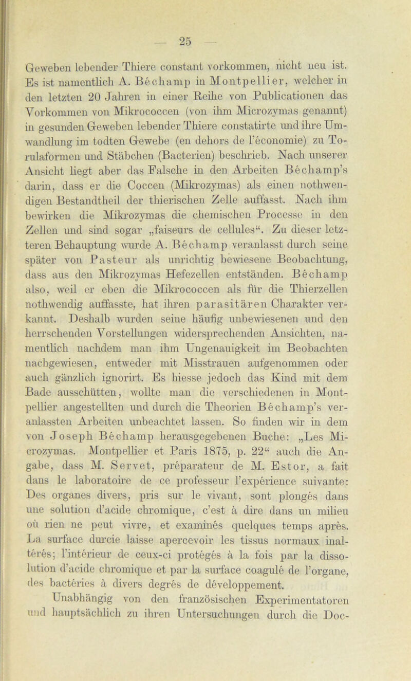 Geweben lebender Tliiere constant vorkommen, niclit ueu ist. Es ist namentlich A. Bechamp in Montpellier, welcher in den letzten 20 Jahren in einer Reihe von Publicationen das Vorkommen von Mikrococcen (von ihrn Microzymas genannt) in gesimden Geweben lebender Thiere constatirte xuid ihre Um- wandlimg im todten Gewebe (en dehors de l’economie) zu To- rulaformen nnd Stabchen (Bacterien) beschrieb. Nacli unserer Ansickt begt aber das Falsche in den Arbeiten Be champ’s darin, dass er die Coccen (Mikrozymas) als einen nothwen- digen Bestandtheil der thierischen Zelle anffasst. Nach ihm bewirken die Mikrozymas die ckemischen Processe in den Zellen imd sind sogar „faiseurs de cellules41. Zu dieser letz- teren Behauptimg wurde A. Bechamp veranlasst durch seine spater von Pasteur als unrichtig bewiesene Beobachtuug, dass aus den Mikrozymas Hefezellen entstanden. Bechamp also, weil er eben die Mikrococcen als fur die Thierzellen nothwendig auffasste, hat ihren parasitaren Charakter ver- kannt. Deshalb wiu’den seine liaufig unbewiesenen und den kerrschenden Vorstellungen widersprechenden Ansichten, na- mentlich nachdem man ihm Ungenauigkeit im Beobachten nachgewiesen, entweder mit Misstrauen aufgenommen oder auch ganzlich ignorirt. Es hiesse jedoch das Kind mit dem Bade ausschutten, wollte man die verschiedenen in Mont- pellier angestellten und durch die Theorien Be champ’s ver- aulassten Arbeiten unbeachtet lassen. So finden wir in dem von Joseph Bechamp herausgegebeneu Buche: „Les Mi- crozymas. Montpellier et Paris 1875, p. 22“ auch die An- gabe, dass M. Servet, preparateur de M. Estor, a fait dans le laboratoire de ce professeur 1’experience suivante: Des organes divers, pris sur le vivant, sont plonges dans une solution d’acide chromique, c’est a dire dans un milieu oil rien lie peut vivre, et examines quelques temps apres. La surface durcie laisse apercevoir les tissus normaux inal- teres; 1 interieur de ceux-ci proteges a la fois par la disso- lution d’acide chromique et par la surface coagule de Forgane, des bacteries a divers degres de developpement. Unabhangig von den franzosischen Experimentatoren und hauptsachlich zu ihren Untersuchungen durch die Doc-