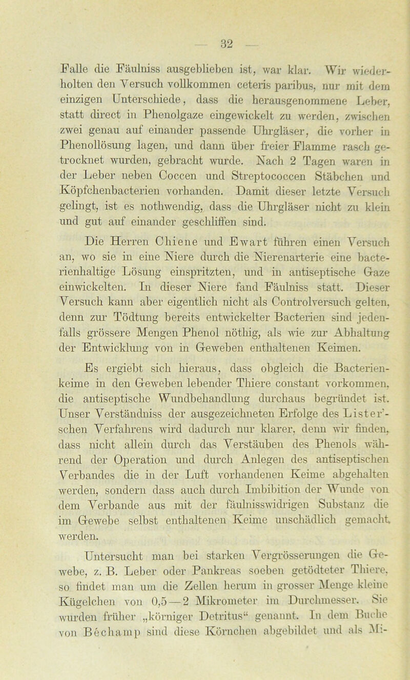 Falle die Faulniss ausgeblieben ist, war klar. Wir wieder- liolten den Yersuch vollkommen ceteris paribus, nur rnit dera einzigen Unterschiede, dass die kerausgenommene Leber, statt direct in Phenolgaze eingewickelt zu werden, zwischen zwei genau auf einander passende Uhrglaser, die vorher in Phenollosung lagen, und dann iiber freier Flamme rasch ge- trocknet wurden, gebracht wurde. Nach 2 Tagen waren in der Leber neben Coccen und Streptococcen Stabcben und Kopfchenbacterien vorhanden. Damit dieser letzte Yersuch gelingt, ist es nothwendig, dass die Uhrglaser nicbt zu klein und gut auf einander geschliffen sind. Die Herren Chiene und Ewart fuhren einen Yersuch an, wo sie in eine Mere durch die Merenarterie eine bacte- rienbaltige Losung einspritzten, und in antiseptische Gaze einwickelten. In dieser Mere fand Faulniss statt. Dieser Yersuch kann aber eigentlich nicht als Controlyersuch gelten. denn zur Todtung bereits entwickelter Bacterien sind jeden- falls grossere Mengen Phenol noting, als wie ziu' Abhaltung der Entwickhmg von in Geweben enthaltenen Keimen. Es ergiebt sicli hieraus, dass obgleicb die Bacterien- keime in den Geweben lebender Thiere constant vorkommen. die antiseptische Wundbehandlung durchaus begriindet ist. Unser Yerstandniss der ausgezeickneten Erfolge des Lister- schen Yerfahrens wird dadurch nur klarer, denn wir finden, dass niclit allein durch das Yerstauben des Phenols wali- rend der Operation und durch Anlegen des antiseptisehen Yerbandes die in der Luft vorhandenen Keime abgehalten werden, sondern dass aucb durch Imbibition der Wunde von dem Yerbande aus mit der faulnisswidrigen Substanz die im Gewebe selbst enthaltenen Keime unschadlich gemacht werden. Untersucht man bei starken Yergrosserungen die Ge- webe, z. B. Leber oder Pankreas soeben getodteter Thiere, so findet man urn die Zellen herum in grosser Menge kleine Kiigelchen von 0,5 — 2 Mikrometer im Dnrchmesser. Sie wurden friiher „korniger Detritus44 genannt. In dem Buche von Be champ sind diese Kornchen abgebildet und als Mi-