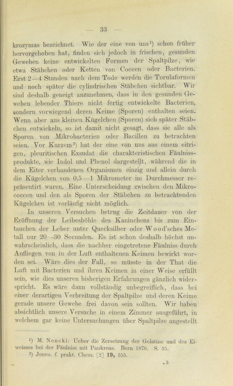 krozvmas bezeiclmet. Wie tier eine von tins1 2) sclion fruher hervorgehoben hat, linden sicli jetloch in frischen, gesunden Geweben keine entwickelten Pormen tier Spaltpilze, wie etwa Stabchen oder Ketten von Coccen oder Bacterien. Erst 2—4 Stunden nacb dem Tode werden die Torulaformen und noch spater die cylindrischen Stabchen sichtbar. Wir sind desbalb geneigt anzunehmen, class in den gesunden Ge- weben lebender Tkiere nicbt fertig entwickelte Bacterien, sondern vorwiegend cleren Keime (Sporen) entbalten seien. Wenn aber aus kleinen Khgelcben (Sporen) sich spater Stab- cben entwickeln, so ist damit nicbt gesagt, dass sie alle als Sporen von Mikrobacterien oder Bacillen zu betrachten seien. Vor Kurzem3) hat der eine von uns aus einem eitri- gen. pleuritischen Exsuclat die charakteristiscben Faulniss- produkte, wie Indol und Phenol dargestellt, wahrend die in dem Eiter vorhandenen Organismen einzig und allein durcli die Kiigelchen von 0,5—1 Mikrometer im Durchmesser re- prasentirt waren. Eine Unterscheidung zwischen den Mikro- coccen und den als Sporen der Stabchen zu betrachtenden Kiigelchen ist vorlaufig nicbt moglich. In unseren Yersuchen betrug die Zeitdauer von der Eroffnung der Leibeshohle ties Kaninchens bis zum Ein- tauchen der Leber unter Quecksilber oder Woo d’sches Me- tall nur 20—30 Secunden. Es ist schon cleshalb hochst un- wahrscheinlich, dass die nachher eingetretene Faulniss durch Anfliegen von in der Luft enthaltenen Keimen bewirkt wor- den sei. Ware dies der Fall, so miisste hi der That die Luft mit Bacterien und ihren Keimen in einer Weise erfiillt sein, wie dies unseren bisherigen Erfahrungen ganzlich wider- spricht. Es ware dann vollstanclig unbegreiflich, dass bei einer derartigen Verbreitung der Spaltpilze und deren Keime gerade unsere Gewebe frei davon sein sollten. Wir haben absichtlich unsere Yersuche in einem Zimmer ausgefiihrt, in welchem gar keine Untersuchungen liber Spaltpilze angestellt 0 M. Nencki: Ueber die Zersetzung der Gelatine und ties Ei- weisses bei der Faulniss mit Pankreas. Bern 1876. S. 35. 2) Joum. f. prakt. Cbcm. [2] 19, 355. .3