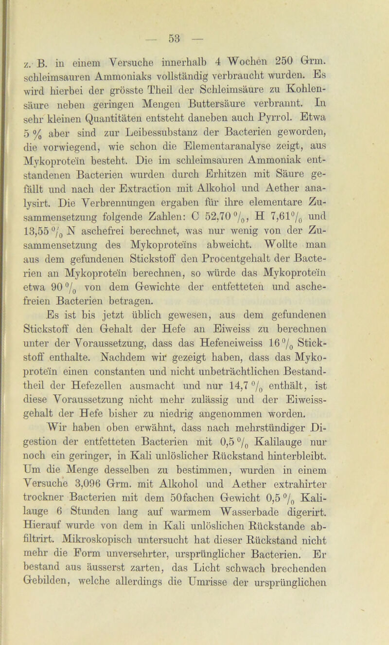 z. B. in einem Versuche innerhalb 4 Wochen 250 Grm. schleimsaiiren Ammoniaks vollstandig verbraucht wurden. Es wird bierbei der grosste Tbeil der Schleimsaure zu Kohlen- saure neben geringen Mengen Buttersaure verbrannt. In sebr kleinen Quantitaten entstebt daneben aucb Pyrrol. Etwa 5 % aber sind zur Leibessubstanz der Bacterien geworden, die vorwiegend, wie scbon die Elementaranalyse zeigt, aus Mykoprotein bestebt. Die im scbleimsauren Ammoniak ent- standenen Bacterien wurden durch Erhitzen mit Saure ge- fallt und nacb der Extraction mit Alkohol und Aetber ana- lysb't. Die Verbrennungen ergaben fiir ibre elementare Zu- sammensetzung folgende Zablen: C 52y70 °/0, H 7,61°/0 und 13,55 °/0 N ascbefrei berecbnet, was nur wenig von der Zu- sammensetzung des Mykoproteins abweicbt. Wollte man aus dem gefundenen Stickstoff den Procentgehalt der Bacte- rien an Mykoprotein berechnen, so wiirde das Mykoprotein etwa 90 °/0 von dem Gewichte der entfetteten und asche- freien Bacterien betragen. Es ist bis jetzt iiblicb gewesen, aus dem gefundenen Stickstoff den Gebalt der Hefe an Eiweiss zu berecbnen unter der Yoraussetzung, dass das Hefeneiweiss 16 °/0 Stick- stoff entbalte. Nacbdem wir gezeigt baben, dass das Myko- protein einen constanten und nicbt unbetracbtlicben Bestand- theil der Hefezellen ausmacbt und nur 14,7 °/0 entbalt, ist diese Voraussetzung nicbt mebr zulassig und der Eiweiss- gehalt der Hefe bisber zu niedrig angenommen worden. Wir haben oben erwabnt, dass nacb mebrstiindiger Di- gestion der entfetteten Bacterien mit 0,5 °/0 Kalilauge nur nocb ein geringer, in Kali unlosbcber Ruckstand binterbleibt. Um die Menge desselben zu bestimmen, wurden in einem Versuche 3,096 Grm. mit Alkohol und Aetber extrahirter trockner Bacterien mit dem 50fachen Gewicbt 0,5 °/0 Kali- lauge 6 Stunden lang auf warmem Wasserbade digerii’t. Hierauf wurde von dem in Kali unloslichen Ruckstande ab- filtrirt. Mikroskopisch untersucht hat dieser Ruckstand nicht mebr die Form unverselirter, ursprunglicher Bacterien. Er bestand aus ausserst zarten, das Licht schwach breclienden Gebilden, welche allerdings die Umrisse der m'sprunglicbcn