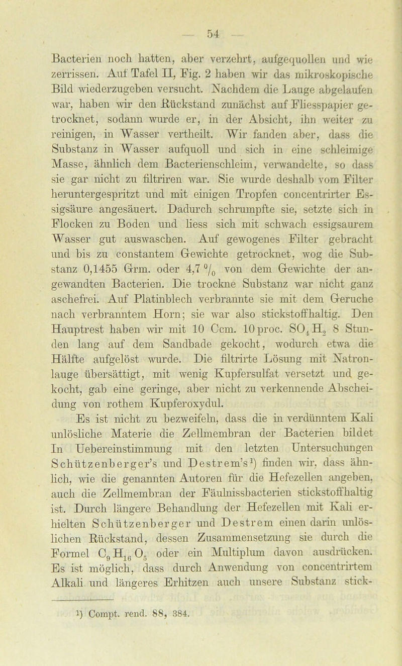 Bacterien nocli hatten, aber verzehrt, aufgequollen und wie zerrissen. Auf Tafel II, Fig. 2 haben wir das mikroskopiscke Bild wiederzugoben versucht. Nachdem die Lauge abgelaufen war, haben wir den Riickstand zunachst auf Fliesspapier ge- trocknet, sodann wurde er, in der Absicht, ihn weiter zu reinigen, in Wasser vertheilt. Wir fanden aber, dass die Substanz in Wasser aufquoll und sich in eine schleimige Masse, ahnlich dem Bacterienschleim, verwandelte, so dass sie gar nicht zu filtriren war. Sie wurde deshalb vom Filter heruntergespritzt und mit einigen Tropfen concentrirter Es- sigsaure angesauert. Dadurch sclirumpfte sie, setzte sich in Flocken zu Boden und Hess sich mit schwach essigsaurem Wasser gut auswaschen. Auf gewogenes Filter gebracht und bis zu constantem Gewi elite getrocknet, wog die Sub- stanz 0,1455 Grm. oder 4,7 °/0 von dem Gewichte der an- gewandten Bacterien. Die trockne Substanz war nicht ganz aschefrei. Auf Platinblech verbrannte sie mit dem Geruche nach verbranntem Horn; sie war also stickstoffhaltig. Den Hauptrest haben wir mit 10 Com. lOproc. SOjH, 8 Stun- den lang auf dem Sandbade gekocht, wodimch etwa die Halfte aufgelost wurde. Die filtrirte Losung mit Xatron- lauge ubersattigt, mit wenig Kupfersulfat versetzt imd ge- kocht, gab eine geringe, aber nicht zu verkennende Abschei- dung von rothem Kupferoxydul. Es ist nicht zu bezweifeln, dass die in verdiinntem Kali unlosliche Materie die Zellmembran der Bacterien bildet In Uebereinstimmung mit den letzten Untersuchungen Schiitzenberger’s und Destrem’s1) finden wir, dass ahn- lich, wie die genannten Autoren fur die Hefezellen angeben. auch die Zellmembran der Faulmssbacterien stickstoffhaltig ist. Durch langere Behandlung der Hefezellen mit Kali er- hielten Schiitzenberger und Destrem einen darin unlos- lichen Ruckstand, dessen Zusammensetzung sie durch die Formel C9 H1(, 0. oder ein Multiplum davon ausdriicken. Es ist moglich, dass durch Anwendung von concentrirtem Alkali und langeres Erliitzen auch unsere Substanz stick- i) Compt. rend. 88, 384.