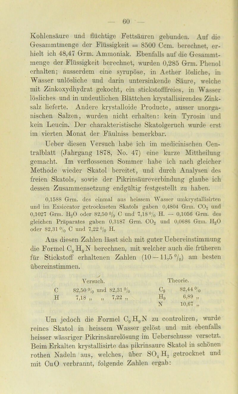 Kolilensaure und fliichtige Fettsauren gebunden. Auf die Gesammtmenge der Fliissigkeit = 8500 Ccm. berechnet, er- liielt ich 48,47 Grm. Ammoniak. Ebenfalls auf die Gesammt- menge der Fliissigkeit berechnet, wurden 0,285 Grm. Phenol erhalten; ausserdem eine syrupose, in Aether losliche, in Wasser unlosliche und darin untersinkende Saure, welche mit Zinkoxydhydrat gekocht, ein stickstofffreies, in Wasser losliches und in undeutlichen Blattchen krystallisirendes Zink- salz lieferte. Andere krystalloide Producte, ausser unorga- nischen Salzen, wurden nicht erhalten: kein Tyrosin und kein Leucin. Der charakteristische Skatolgeruch wurde erst im vierten Monat der Faulniss bemerkbar. Ueber diesen Versuch habe ich im medicinischen Oen- tralblatt (Jahrgang 1878, No. 47) eine kurze Mittheilung gemacht. Im verflossenen Sommer habe ich nach gleicher Methode wieder Slcatol bereitet, und durch Analysen des freien Skatols, sowie der Pikrinsaureverbindung glaube ich dessen Zusammensetzung endgiiltig festgestellt zu haben. 0,1588 G-rm. des einmal aus heissem Wasser uinkrystallisirten und im Exsiccator getrockneten Skatols gaben 0,4804 Grm. C02 und 0,1027 Grm. H20 oder 82,50 % C und 7,18 % H. — 0,1056 Grm. des gleichen Praparates gaben 0,3187 Grm. C02 und 0,0686 Grm. H20 Oder 82,31 % C und 7,22 % H. Aus diesen Zahlen lasst sich mit guter Uebereinstimmung die Formel C9H9N berechnen, mit welcher auch die friiheren fiir Stickstoff erhaltenen Zahlen (10 — 11,5 0/0) am besten ubereinstimmen. Um jedoch die Formel C9H9N zu controliren, wui’de reines Slcatol in heissem Wasser gelost und mit ebenfalls heisser wassriger Pikrinsaurelosung im Ueberschusse versetzt. Beim Erkalten krystallisirte das pilcrinsaure Skatol in schonen rothen Nadeln aus, welches, iiber SOtH2 getrocknet und mit CuO verbrannt, folgende Zahlen ergab: Yersuch. Theorie. C 82,50 % und 82,31 % H 7,18 „ „ 7,22 „ C9 82,44 0/0 Hg 6,89 „ N 10,67 „