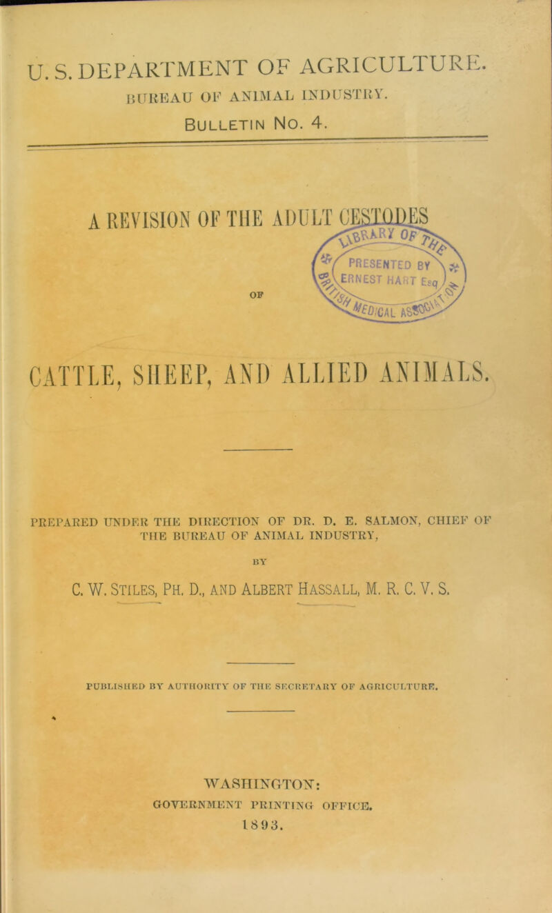 U. S. DEPARTMENT OF AGRICULTURE. bureau ok animal industry. Bulletin No. 4. PREPARED UNDER THE DIRECTION OF DR. D. E. SALMON, CHIEF OF THE BUREAU OF ANIMAL INDUSTRY, BY C. W. Stiles, Ph. D„ and Albert Hassall, M. R. C. V. S. PUBLISHED BY AUTHORITY OF TIIF SECRETARY OF AGRICULTURE. * WASHINGTON: GOVERNMENT PRINTING OFFICE. 1893.