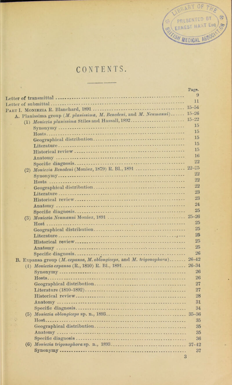 V \V ?xM OF 7V D BY C 0 N T E N T S. Letter of transmittal - Letter of submittal Part I. Monikzia R. Blanchard, 1891 - - A. Planissima group (M. pianissimo,, M. Benedeni, and M. Neumanni) (1) Moniezia planissima Stiles and Hassall, 1892 Synonymy Hosts Geographical distribution Literature Plistorical review Anatomy Specific diagnosis (2) Moniezia Benedeni (Moniez, 1879) R. Bl., 1891 Synonymy Hosts Geographical distribution.... - Literature Historical review Anatomy * Specific diagnosis (3) Moniezia Neumanni Moniez, 1891 Host Geographical distribution. Literature Historical review Anatomy - Specific diagnosis B. Expansa group {M. expansa, M. oblongiceps, and M. trigonophom). (4) Moniezia expansa (R., 1810) R. Bl., 1891 Synonymy Hosts Geographical distribution Literature (1810-1892) Historical review Anatomy Specific diagnosis (5) Moniezia oblongiceps sp. n., 1893 Host Geographical distribution Anatomy Specific diagnosis (6) Moniezia trigonophora sp. n., 1893 Synonymy Tage. 9 11 15-54 15-26 15-22 15 15 15 15 15 16 22 22-25 22 22 22 23 23 24 25 25- 26 25 25 25 25 25 26 26- 42 26-34 26 26 27 27 28 31 34 35-36 35 35 35 36 37-42 37 % #