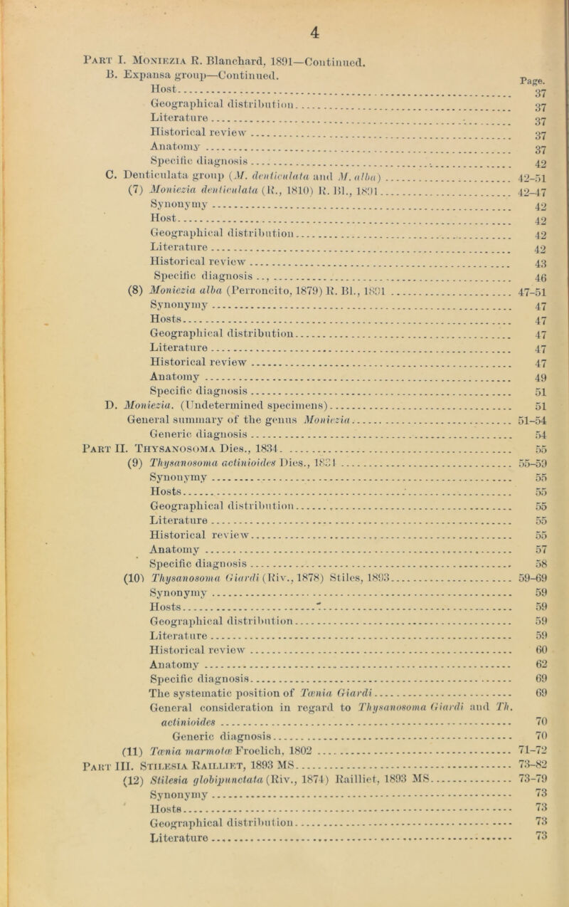 Tart I. Moniezia R. Blanchard, 1891—Continued. B. Expansa group—Continued. Host Geographical distribution Literature Historical review Anatomy Specific diagnosis C. Denticulata group (M. denticulata and M. alba) . (7) Moniezia denticulata (R., 1810) R. Bl., 1891. _ Synonymy Host Geographical distribution Literature Historical review Specific diagnosis (8) Moniezia alba (Perroncito, 1879) R. Bl., 1891 Synonymy Hosts Geographical distribution Literature Historical review Anatomy Specific diagnosis D. Moniezia. (Undetermined specimens) General summary of the genus Moniezia Generic diagnosis Part II. Thysanosoma Dies., 1881 (9) Thysanosoma adinioides Dies., 1821 Synonymy Hosts Geographical distribution Literature Historical review Anatomy Specific diagnosis (101 Thysanosoma Giardi (Riv., 1878) Stiles, 1893 Synonymy Hosts 7 Geographical distribution Literature Historical review Page. 37 37 37 37 37 42 42-51 42-47 42 42 42 42 43 46 47-51 47 47 47 47 47 49 51 51 51-54 54 55 55-59 55 55 55 55 55 57 58 59-69 59 59 59 59 60 Anatomy Specific diagnosis The systematic position of Tcenia Giardi General consideration in regard to Thysanosoma Giardi and Th. actinioides Generic diagnosis (11) Tcenia marmotce Froelich, 1802 Part III. Stilksia Railliet, 1893 MS (12) Stilesia g lob ip un data (Riv., 1874) Railliet, 1893 MS Synonymy Hosts Geographical distribution Literature 62 69 69 70 70 71-72 73-82 73-79 73 73 73