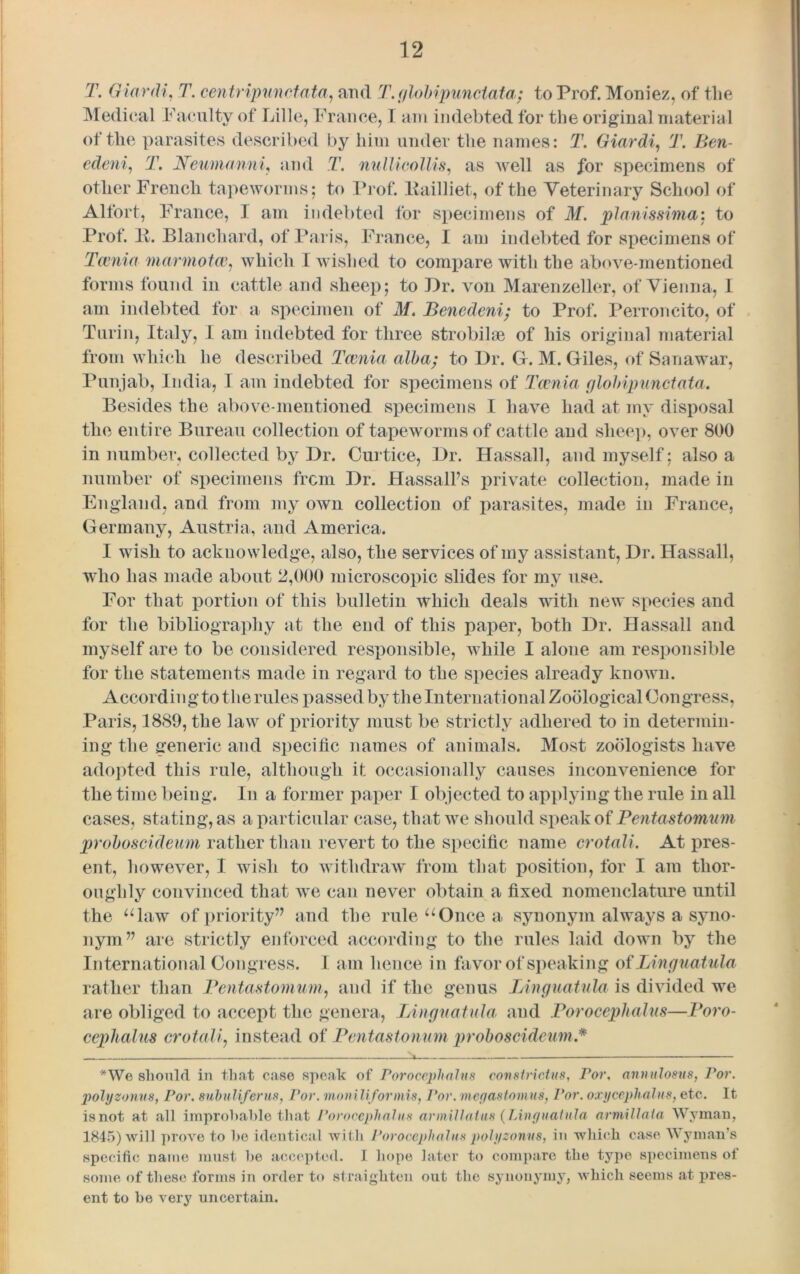 T. Giardi, T. centripunctata, and T. globipunctata; to Prof. Moniez, of the Medical Faculty of Lille, France, I am indebted for the original material of the parasites described by him under the names: T. Giardi, T. Ben- edeni, T. Neumanni, and T. nullieollis, as well as for specimens of other French tapeworms: to Prof. Pailliet, of the Veterinary School of Alfort, France, 1 am indebted for specimens of M. pianissimo,-, to Prof. It. Blanchard, of Paris, France, 1 am indebted for specimens of Tcenia marmot a; which I wished to compare with the above-mentioned forms found in cattle and sheep; to Dr. von Marenzeller, of Vienna, I am indebted for a specimen of M. Benedeni; to Prof. Perroncito, of Turin, Italy, I am indebted for three strobihe of his original material from which he described Tcenia alba; to Dr. G. M. Giles, of Sanawar, Punjab, India, I am indebted for specimens of Tcenia globipunctata. Besides the above-mentioned, specimens I have had at my disposal the entire Bureau collection of tapeworms of cattle and slice]), over 800 in number, collected by Dr. Curtice, Dr. Hassall, and myself; also a number of specimens from Dr. Hassall’s private collection, made in England, and from my own collection of parasites, made in France, Germany, Austria, and America. I wish to acknowledge, also, the services of my assistant, Dr. Hassall, who has made about 2,000 microscopic slides for my use. For that portion of this bulletin which deals with new species and for the bibliography at the end of this paper, both Dr. Hassall and myself are to be considered responsible, while I alone am responsible for the statements made in regard to the species already known. According to the rules passed by the International Zoological Congress, Paris, 1889, the law of priority must be strictly adhered to in determin- ing the generic and specific names of animals. Most zoologists have adopted this rule, although it occasionally causes inconvenience for the time being. In a former paper I objected to applying the rule in all cases, stating, as a particular case, that we should speak of Pentastomum proboscideum rather than revert to the specific name crotali. At pres- ent, however, I wish to withdraw from that position, for I am thor- oughly convinced that we can never obtain a fixed nomenclature until the “law of priority” and the rule “Once a synonym always a syno- nym” are strictly enforced according to the rules laid down by the International Congress. I am hence in favor of speaking of Linguatula rather than Pentastomum, and if the genus Linguatula is divided we are obliged to accept the genera, Linguatula and Porocephalus—Poro- cephalus crotali, instead of Pentastonum proboscideum.* *We should in that case speak of Porocephalus constrictus, Por. annulosus, Por. polyzonns, Por. suhuliferus, Por. moo ill for mis, Por. meyastomus, Por. oxycephalus, etc. It is not at all improbable that Porocephalus armillalus {Linguainla armillala Wyman, 1845) will prove to he identical with Porocephalus polyzonns, in which case Wyman's specific name must he accepted. I hope later to compare the type specimens of some of these forms in order to straighten out the synonymy, which seems at pres- ent to be very uncertain.