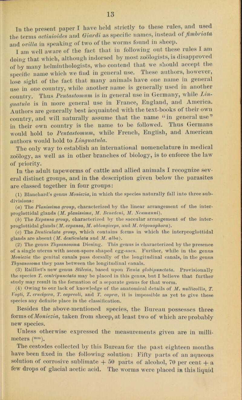 In the present paper I have held, strictly to these rules, and used the terms actiniokles and Giardi as specific names, instead of jimbriata and ovilla in speaking of two of the worms found in sheep. I am well aware of the tact that in following out these rules I am doing that which, although indorsed by most zoologists, is disapproved of by many helminthologists, who contend that we should accept the specific name which we find in general use. These authors, however, lose sight of the fact that many animals have one name in general use in one country, while another name is generally used in another country. Thus Pentastomum is in general use in Germany, while IAn- guatula is in more general use in France, England, and America. Authors are generally best acquainted with the text-books of their own country, and will naturally assume that the name “in general use” in their own country is the name to be followed. Thus Germans would hold to Pentastomum, while French, English, and American authors would hold to Linguatula. The only way to establish an international nomenclature in medical zoology, as well as in other branches of biology, is to enforce the law of priority. In the adult tapeworms of cattle and allied animals I recognize sev- eral distinct groups, and in the description given below the parasites are classed together in four groups: (1) Blanchard's genus Moniezia, in which the species naturally fall into three sub- divisions : (a) The Pianissimo, group, characterized by the linear arrangement of the inter- proglottidal glands (H. pianissimo, M. Benedeni, M. Neumanni). (b) Tho Expansa group, characterized by the saccular arrangement of the inter- proglottidal glands (M. expansa, M. oblongiceps, and M. trigonophora). (c) The Denticulata group, which contains forms in which the interproglottidal glands are absent (M. denticulata and M. alba). (2) The genus Thysanosoma Diesing. This genus is characterized by the presence of a single uterus with ascon-spore shaped egg-sacs. Further, while in the genus Moniezia the genital canals pass dors ally of the longitudinal canals, in the genus Thysanosoma they pass between the longitudinal canals. (3) Railliet’s new genus Stilesia, based upon Twnia globipunctata. Provisionally the species T. centripunctata may be placed in this genus, but I believe that further study may result in the formation of a separate genus for that worm. (4) Owing to our lack of knowledge of the anatomical details of M. nullicollis, T. Vogti, T. crucigera, T. oapreoli, and T. caprw, it is impossible as yet to give these species any definite place in the classification. Besides the above-mentioned species, the Bureau possesses three forms of Moniezia, taken from sheep, at least two of which are probably new species. Unless otherwise expressed the measurements given are in milli- meters (mni). The cestodes collected by this Bureau for the past eighteen months have been fixed in the following solution: Fifty parts of an aqueous solution of corrosive sublimate + 50 parts of alcohol, 70 per cent + a few drops of glacial acetic acid. The worms were placed in this