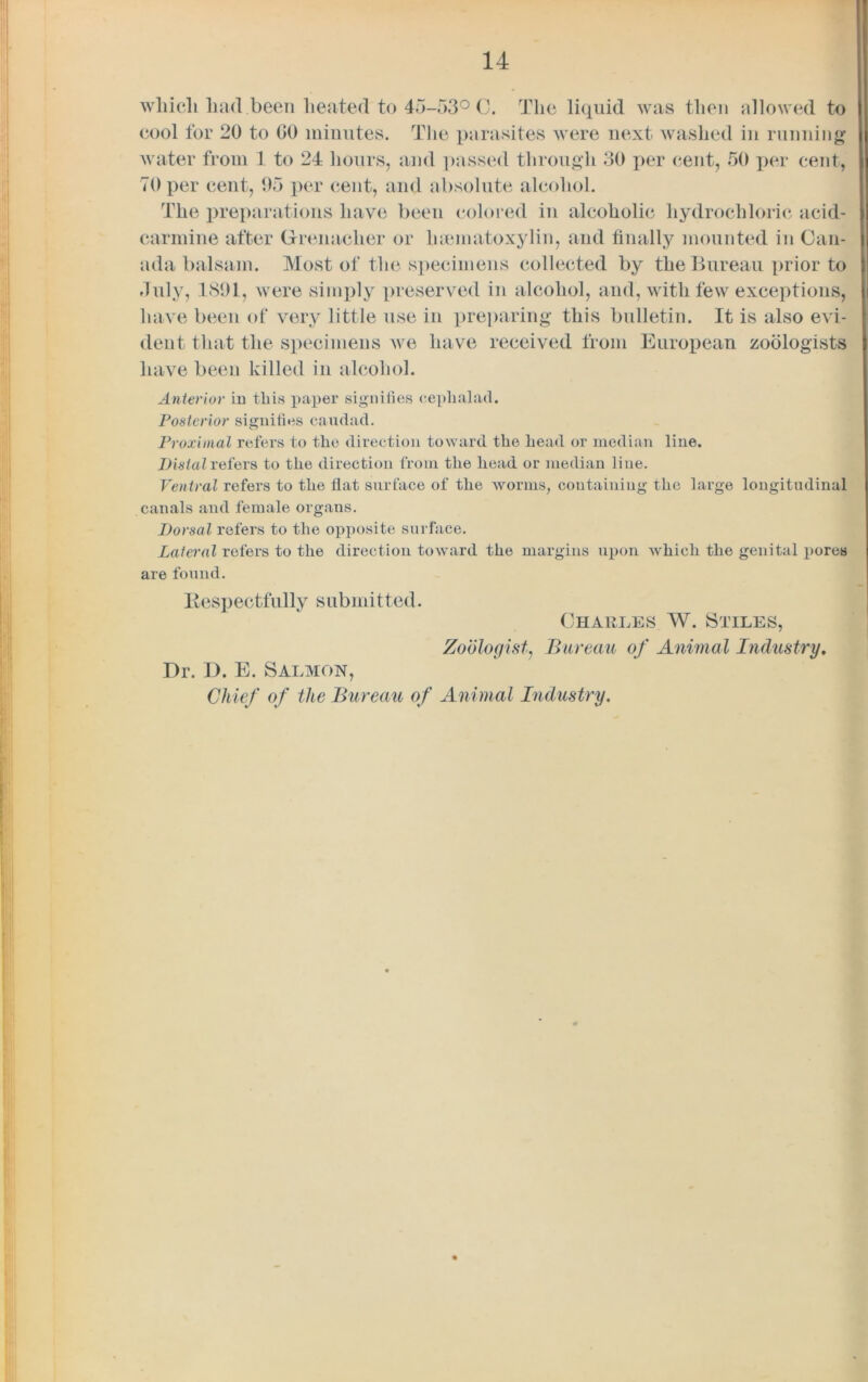 which had been heated to 45-53° C. The liquid was then allowed to cool for 20 to GO minutes. The parasites were next washed in running water from 1 to 24 hours, and passed through 30 per cent, 50 per cent, TOper cent, 05 per cent, and absolute alcohol. The preparations have been colored in alcoholic hydrochloric acid- carmine after Grenadier or lnematoxylin, and finally mounted in Can- ada balsam. Most of the specimens collected by the Bureau prior to duly, 1891, were simply preserved in alcohol, and, with few exceptions, have been of very little use in preparing this bulletin. It is also evi- dent that the specimens we have received from European zoologists have been killed in alcohol. Anterior in this paper signifies ceplialad. Posterior signifies caudad. Proximal refers to the direction toward the head or median line. Distal refers to the direction from the head or median line. Ventral refers to the flat surface of the worms, containing the large longitudinal canals and female organs. Dorsal refers to the opposite surface. Lateral refers to the direction toward the margins upon which the genital pores are found. Respectfully submitted. Charles W. Stiles, Zoologist, Bureau of Animal Industry. Dr. I). E. Salmon, Chief of the Bureau of Animal Industry.