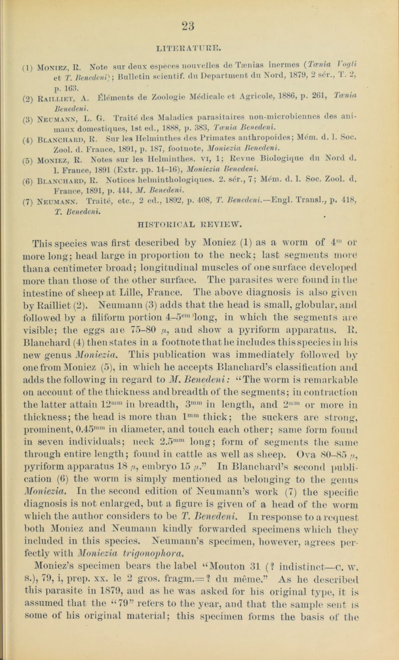 LITERATURE. (1) Moniez. R. Note sur deux ©sp6ct*s uouvelles do lion ms iueitnes (lasnia I <></Ii et T. Benedeni); Bulletin scientif. du Department du Nord, 1879, 2 ser., T. 2, p. 163. (2) Railliet, A. Elements de Zoologie M^dicale et Agricole, 1886, j>. 261, Tania Benedeni. (3) Neumann, L. G. Traite des Maladies parasitaires non-microbiennes des ani- maux domestiques, 1st ed., 1888, p. 383, Tania Benedeni. (4) Blanchard, R. Sur les Helmintlies des Primates antliropoides; Mdm. d. 1. Soc. Zool. d. France, 1891, p. 187, footnote, Moniezia Benedeni. (5) Moniez, R. Notes sur les Helmintlies. vi, 1; Revue Biologique du Nord d. 1. France, 1891 (Extr. pp. 14-16), Moniezia Benedeni. (6) Blanchard, R. Notices helmintliologiques. 2. ser., 7; Mem. d. 1. Soc. Zool. d. France, 1891, p. 444, M. Benedeni. (7) Neumann. Traite, etc., 2 ed., 1892, p. 408, T. Benedeni.—Engl. Transl., p. 418, T. Benedeni. HISTORICAL REVIEW. This species was first described by Moniez (1) as a worm of 4,n of more long; head large in proportion to the neck; last segments more than a centimeter broad; longitudinal muscles of one surface developed more than those of the other surface. The parasites were found in the intestine of sheep at Lille, France. The above diagnosis is also given by Railliet (2). Neumann (3) adds that the head is small, globular, and followed by a filiform portion 4-5cm 'long, in which the segments are visible; the eggs aie 75-80 /j., and show a pyriform apparatus. R. Blanchard (4) then states in a footnote that he includes this species in his new genus Moniezia. This publication was immediately followed by one from Moniez (5), in which he accepts Blanchard’s classification and adds the following in regard to M. Benedeni : “The worm is remarkable on account of the thickness and breadth of the segments; in contraction the latter attain 12mm in breadth, 3ram in length, and 2u,m or more in thickness; the head is more than lmm thick; the suckers are strong, prominent, 0.45nmi in diameter, and touch each other; same form found in seven individuals; neck 2.5mm long; form of segments the same through entire length; found in cattle as well as sheep. Ova 80-85 //, pyriform apparatus 18 ,u, embryo 15 //.” In Blanchard’s second publi- cation (6) the worm is simply mentioned as belonging to the genus Moniezia. In the second edition of Neumann’s work (7) the specific diagnosis is not enlarged, but a figure is given of a head of the worm which the author considers to be T. Benedeni. In response to a request both Moniez and Neumann kindly forwarded specimens which they included in this species. Neumann’s specimen, however, agrees per- fectly with Moniezia trigonophora. Moniez’s specimen bears the label uMonton 31 (? indistinct—c. w. s.), 79, i, prep. xx. le 2 gros. fragin.= (? du meme.” As he described this parasite in 1879, and as he was asked for his original type, it is assumed that the “79” refers to the year, and that the sample sent is some of his original material; this specimen forms the basis of the